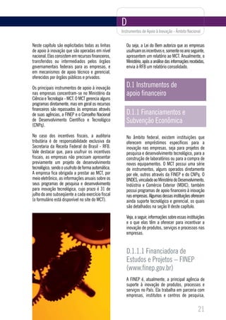 D
                                                     Instrumentos de Apoio à Inovação - Âmbito Nacional


Neste capítulo são explicitadas todas as linhas         Ou seja, a Lei do Bem autoriza que as empresas
de apoio à inovação que são operadas em nível           usufruam os incentivos e, somente no ano seguinte,
nacional. Elas consistem em recursos financeiros,       apresentem um relatório ao MCT. Anualmente, o
transferidos ou intermediados pelos órgãos              Ministério, após a análise das informações recebidas,
governamentais federais para as empresas, e             envia à RFB um relatório consolidado.
em mecanismos de apoio técnico e gerencial,
oferecidos por órgãos públicos e privados.

Os principais instrumentos de apoio à inovação          D.1 Instrumentos de
nas empresas concentram-se no Ministério da             apoio financeiro
Ciência e Tecnologia - MCT. O MCT gerencia alguns
programas diretamente, mas em geral os recursos
financeiros são repassados às empresas através
de suas agências, a FINEP e o Conselho Nacional         D.1.1 Financiamentos e
de Desenvolvimento Científico e Tecnológico
(CNPq).
                                                        Subvenção Econômica
No caso dos incentivos fiscais, a auditoria             No âmbito federal, existem instituições que
tributária é de responsabilidade exclusiva da           oferecem empréstimos específicos para a
Secretaria da Receita Federal do Brasil - RFB.          inovação nas empresas, seja para projetos de
Vale destacar que, para usufruir os incentivos          pesquisa e desenvolvimento tecnológico, para a
fiscais, as empresas não precisam apresentar            construção de laboratórios ou para a compra de
previamente um projeto de desenvolvimento               novos equipamentos. O MCT possui uma série
tecnológico, sendo o usufruto de forma automática.      de instrumentos, alguns operados diretamente
A empresa fica obrigada a prestar ao MCT, por           por ele, outros através da FINEP e do CNPq. O
meio eletrônico, as informações anuais sobre os         BNDES, vinculado ao Ministério do Desenvolvimento,
seus programas de pesquisa e desenvolvimento            Indústria e Comércio Exterior (MDIC), também
para inovação tecnológica, cujo prazo é 31 de           possui programas de apoio financeiro à inovação
julho do ano subseqüente a cada exercício fiscal        nas empresas. Algumas dessas instituições oferecem
(o formulário está disponível no site do MCT).          ainda suporte tecnológico e gerencial, os quais
                                                        são detalhados na seção II deste capítulo.

                                                        Veja, a seguir, informações sobre essas instituições
                                                        e o que elas têm a oferecer para incentivar a
                                                        inovação de produtos, serviços e processos nas
                                                        empresas.


                                                        D.1.1.1 Financiadora de
                                                        Estudos e Projetos – FINEP
                                                        (www.finep.gov.br)
                                                        A FINEP é, atualmente, a principal agência de
                                                        suporte à inovação de produtos, processos e
                                                        serviços no País. Ela trabalha em parceria com
                                                        empresas, institutos e centros de pesquisa,

                                                                                                        21
 