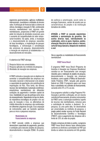Instrumentos de Apoio à Inovação




  organismos governamentais, agências multilaterais      de carência e amortização, assim como os
  internacionais, investidores e entidades do terceiro   encargos financeiros, variam de acordo com as
  setor. A atribuição de financiar todo o sistema de     características do projeto e da instituição
  ciência, tecnologia e inovação (C,T&I), combinando     tomadora do crédito.
  recursos reembolsáveis com recursos não-
  reembolsáveis, proporciona à FINEP um grande
  poder de indução de atividades essenciais para         ATENÇÃO: a FINEP só concede empréstimos
  o aumento da competitividade do setor empre-           mediante a apresentação de garantias. São
  sarial brasileiro. Ela apóia, ainda, a incubação       aceitos diversos tipos, individualmente ou
  e o desenvolvimento de empresas nascentes              combinados, entre os quais: hipoteca, penhor,
  de base tecnológica, a implantação de parques          alienação fiduciária de bens móveis e imóveis,
  tecnológicos, a estruturação e consolidação            carta de fiança bancária, bloqueio de recebíveis
  dos processos de pesquisa, desenvolvimento             e aval.
  e inovação em empresas já estabelecidas e o
  desenvolvimento de mercados.
                                                         São as seguintes as modalidades de financiamento
                                                         reembolsável:
  A cobertura da FINEP abrange:
                                                                  FINEP Inova Brasil
1. Pesquisa básica nas universidades;
2. Pesquisa aplicada nos institutos de pesquisa;         O programa FINEP Inova Brasil (Programa de
3. Atividades de inovação nas empresas.                  Incentivo à Inovação nas Empresas Brasileiras)
                                                         constitui-se em financiamento com encargos
                                                         reduzidos para a realização de projetos de pesquisa,
  A FINEP estimula a inovação com os objetivos de        desenvolvimento e inovação nas empresas
  aumentar a competitividade das empresas nos            brasileiras, como suporte à Política de Desenvolvi-
  mercados nacional e internacional e de ampliar         mento Produtivo (PDP), lançada pelo governo
  a capacidade de exportação e de substituição de        federal em 2008. O programa opera com taxas
  importações do País. Para tanto, ela oferece           fixas e subsidiadas nos contratos de financiamento,
  recursos não reembolsáveis (subvenção econômica),      variando entre 4% e 5% ao ano.
  empréstimos reembolsáveis em diferentes
  condições de pagamento e também capital de             Esse programa substitui o antigo Programa Pró-
  risco, modalidade em que ela participa como sócia      Inovação e permite a utilização, em um mesmo
  do empreendimento. Dependendo do tipo de cliente,      contrato de financiamento, de outros instrumentos
  da importância tecnológica do projeto e do seu         da FINEP, como a subvenção econômica (aporte
  grau de inovação e risco, as alternativas de           de recursos não reembolsáveis, inclusive para
  crédito oferecidas às empresas são combinadas          a contratação de mestres e doutores). Se a
  em diferentes programas de ação. Essa conjunção        pesquisa, ou uma parte dela, for desenvolvida
  de instrumentos pode ser bastante oportuna             por universidades ou institutos de pesquisa, o
  para as micro e pequenas empresas.                     projeto poderá receber recursos do Fundo Nacional
                                                         de Desenvolvimento Científico e Tecnológico
           Modalidades de                                (FNDCT), para o pagamento das despesas até o
           financiamento às empresas                     limite de 10% do valor do projeto.

  A FINEP concede crédito a empresas que                 Dirigido a empresas de todos os portes, o programa
  demonstrem capacidade de pagamento, garantias          FINEP Inova Brasil oferece taxas diferenciadas
  e condições para executar projetos de pesquisa,        conforme as diretrizes e prioridades da PDP, que
  desenvolvimento e inovação (P,D&I). Os prazos          dividiu os setores da economia em três grandes

  22
 
