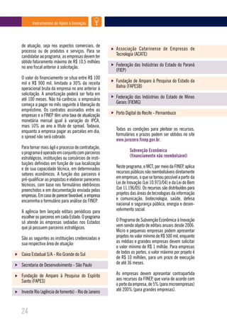 Instrumentos de Apoio à Inovação




de atuação, seja nos aspectos comerciais, de
processo ou de produtos e serviços. Para se          Associação Catarinense de Empresas de
candidatar ao programa, as empresas devem ter        Tecnologia (ACATE)
obtido faturamento máximo de R$ 10,5 milhões
no ano fiscal anterior à solicitação.                Federação das Indústrias do Estado do Paraná
                                                     (FIEP)
O valor do financiamento se situa entre R$ 100
mil e R$ 900 mil, limitado a 30% da receita          Fundação de Amparo à Pesquisa do Estado da
operacional bruta da empresa no ano anterior à       Bahia (FAPESB)
solicitação. A amortização poderá ser feita em
até 100 meses. Não há carência; o empresário         Federação das Indústrias do Estado de Minas
começa a pagar no mês seguinte à liberação do        Gerais (FIEMG)
empréstimo. Os contratos assinados entre as
empresas e a FINEP têm uma taxa de atualização       Porto Digital do Recife - Pernambuco
monetária mensal igual à variação do IPCA,
mais 10% ao ano a título de spread. Todavia,
enquanto a empresa pagar as parcelas em dia,         Todas as condições para pleitear os recursos,
o spread não será cobrado.                           formulários e prazos podem ser obtidos no site
                                                     www.jurozero.finep.gov.br.
Para tornar mais ágil o processo de contratação,
o programa é operado em conjunto com parceiros               Subvenção Econômica
estratégicos, instituições ou consórcios de insti-           (financiamento não reembolsável)
tuições definidas em função de sua localização
e de sua capacidade técnica, em determinados         Neste programa, o MCT, por meio da FINEP, aplica
setores econômicos. A função dos parceiros é         recursos públicos não reembolsáveis diretamente
pré-qualificar as propostas e elaborar pareceres     em empresas, o que se tornou possível a partir da
técnicos, com base nos formulários eletrônicos       Lei de Inovação (Lei 10.973/04) e da Lei do Bem
preenchidos e em documentação enviada pelas          (Lei 11.196/05). Os recursos são distribuídos para
empresas. Em caso de parecer favorável, a empresa    projetos das áreas de tecnologias da informação
encaminha o formulário para análise da FINEP.        e comunicação, biotecnologia, saúde, defesa
                                                     nacional e segurança pública, energia e desen-
A agência tem lançado editais periódicos para        volvimento social.
escolher os parceiros em cada Estado. O programa
só atende às empresas sediadas nos Estados           O Programa de Subvenção Econômica à Inovação
que já possuem parceiros estratégicos.               vem sendo objeto de editais anuais desde 2006.
                                                     Micro e pequenas empresas podem apresentar
São as seguintes as instituições credenciadas e      projetos no valor mínimo de R$ 500 mil, enquanto
sua respectiva área de atuação:                      as médias e grandes empresas devem solicitar
                                                     o valor mínimo de R$ 1 milhão. Para empresas
Caixa Estadual S/A - Rio Grande do Sul               de todos os portes, o valor máximo por projeto é
                                                     de R$ 10 milhões, para um prazo de execução
Secretaria de Desenvolvimento - São Paulo            de até 36 meses.

Fundação de Amparo à Pesquisa do Espírito            As empresas devem apresentar contrapartida
Santo (FAPES)                                        aos recursos da FINEP, que varia de acordo com
                                                     o porte da empresa, de 5% (para microempresas)
Investe Rio (agência de fomento) - Rio de Janeiro    até 200% (para grandes empresas).



24
 