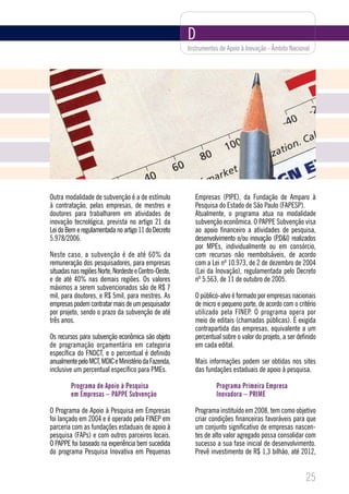 D
                                                       Instrumentos de Apoio à Inovação - Âmbito Nacional




Outra modalidade de subvenção é a de estímulo             Empresas (PIPE), da Fundação de Amparo à
à contratação, pelas empresas, de mestres e               Pesquisa do Estado de São Paulo (FAPESP).
doutores para trabalharem em atividades de                Atualmente, o programa atua na modalidade
inovação tecnológica, prevista no artigo 21 da            subvenção econômica. O PAPPE Subvenção visa
Lei do Bem e regulamentada no artigo 11 do Decreto        ao apoio financeiro a atividades de pesquisa,
5.978/2006.                                               desenvolvimento e/ou inovação (P,D&I) realizados
                                                          por MPEs, individualmente ou em consórcio,
Neste caso, a subvenção é de até 60% da                   com recursos não reembolsáveis, de acordo
remuneração dos pesquisadores, para empresas              com a Lei nº 10.973, de 2 de dezembro de 2004
situadas nas regiões Norte, Nordeste e Centro-Oeste,      (Lei da Inovação), regulamentada pelo Decreto
e de até 40% nas demais regiões. Os valores               nº 5.563, de 11 de outubro de 2005.
máximos a serem subvencionados são de R$ 7
mil, para doutores, e R$ 5mil, para mestres. As           O público-alvo é formado por empresas nacionais
empresas podem contratar mais de um pesquisador           de micro e pequeno porte, de acordo com o critério
por projeto, sendo o prazo da subvenção de até            utilizado pela FINEP. O programa opera por
três anos.                                                meio de editais (chamadas públicas). É exigida
                                                          contrapartida das empresas, equivalente a um
Os recursos para subvenção econômica são objeto           percentual sobre o valor do projeto, a ser definido
de programação orçamentária em categoria                  em cada edital.
específica do FNDCT, e o percentual é definido
anualmente pelo MCT, MDIC e Ministério da Fazenda,        Mais informações podem ser obtidas nos sites
inclusive um percentual específico para PMEs.             das fundações estaduais de apoio à pesquisa.

         Programa de Apoio à Pesquisa                             Programa Primeira Empresa
         em Empresas – PAPPE Subvenção                            Inovadora – PRIME

O Programa de Apoio à Pesquisa em Empresas                Programa instituído em 2008, tem como objetivo
foi lançado em 2004 e é operado pela FINEP em             criar condições financeiras favoráveis para que
parceria com as fundações estaduais de apoio à            um conjunto significativo de empresas nascen-
pesquisa (FAPs) e com outros parceiros locais.            tes de alto valor agregado possa consolidar com
O PAPPE foi baseado na experiência bem sucedida           sucesso a sua fase inicial de desenvolvimento.
do programa Pesquisa Inovativa em Pequenas                Prevê investimento de R$ 1,3 bilhão, até 2012,


                                                                                                        25
 