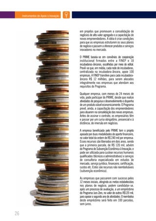 Instrumentos de Apoio à Inovação




                                        em projetos que promovam a consolidação de
                                        negócios de alto valor agregado e a capacitação de
                                        novos empreendedores. A idéia é criar condições
                                        para que as empresas estruturem os seus planos
                                        de negócio e passem a oferecer produtos e serviços
                                        inovadores no mercado.

                                        O PRIME baseia-se em convênios de cooperação
                                        institucional firmados entre a FINEP e 18
                                        incubadoras-âncoras, escolhidas por meio de edital.
                                        Prevê-se que, em média, cada rede de incubadoras,
                                        centralizada na incubadora-âncora, apoie 100
                                        empresas. A FINEP transfere para cada incubadora-
                                        âncora R$ 12 milhões, para serem alocados
                                        integralmente nas empresas que atendam aos
                                        requisitos do Programa.

                                        Qualquer empresa, com menos de 24 meses de
                                        vida, pode participar do PRIME, desde que realize
                                        atividades de pesquisa e desenvolvimento e disponha
                                        de um produto viável economicamente. O Programa
                                        prevê, ainda, a capacitação dos empreendedores
                                        para atuarem na consolidação das novas empresas.
                                        Antes de assinar o contrato, os empresários têm
                                        e passar por um curso obrigatório, presencial e à
                                        distância, de imersão em negócios.

                                        A empresa beneficiada pelo PRIME tem o projeto
                                        apoiado por duas modalidades de aporte financeiro,
                                        no valor total da ordem de R$ 240 mil por empresa.
                                        Esses recursos são liberados em dois anos, sendo
                                        que a primeira parcela, de R$ 120 mil, advém
                                        do Programa de Subvenção Econômica à Inovação, e
                                        pode ser utilizada para custear recursos humanos
                                        qualificados (técnicos e administrativos) e serviços
                                        de consultoria especializada em estudos de
                                        mercado, serviço jurídico, financeiro, certificação,
                                        custos etc. Estes são recursos não reembolsáveis
                                        (subvenção econômica).

                                        As empresas que passarem com sucesso pelos
                                        12 meses iniciais, atingindo as metas estabelecidas
                                        nos planos de negócio, podem candidatar-se,
                                        após um processo de avaliação, a um empréstimo
                                        do Programa Juro Zero, no valor de outros R$120 mil,
                                        para apoiar o segundo ano de atividades. O reembolso
                                        deste empréstimo será feito em 100 parcelas,
                                        sem juros.

26
 