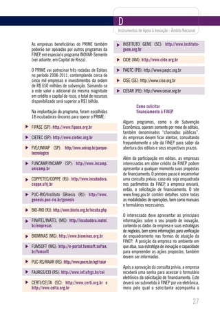 D
                                                     Instrumentos de Apoio à Inovação - Âmbito Nacional


As empresas beneficiárias do PRIME também               INSTITUTO GENE (SC): http://www.instituto-
poderão ser apoiadas por outros programas da            gene.org.br
FINEP, em especial o programa INOVAR-Semente
(ver adiante, em Capital de Risco).                     CIDE (AM): http://www.cide.org.br

O PRIME vai patrocinar três rodadas de Editais          PAQTC (PB): http://www.paqtc.org.br
no período 2008-2011, contemplando cerca de
cinco mil empresas e investimentos da ordem             CISE (SE): http://www.cise.org.br
de R$ 650 milhões de subvenção. Somando-se
a este valor o adicional da mesma magnitude             CESAR (PE): http://www.cesar.org.br
em crédito e capital de risco, o total de recursos
disponibilizado será superior a R$1 bilhão.
                                                                Como solicitar
Na implantação do programa, foram escolhidas                    financiamento à FINEP
18 incubadoras-âncoras para operar o PRIME:
                                                        Alguns programas, como o de Subvenção
FIPASE (SP): http://www.fipase.org.br                   Econômica, operam somente por meio de editais,
                                                        também denominados “chamadas públicas”.
CIETEC (SP): http://www.cietec.org.br                   As empresas devem ficar atentas, consultando
                                                        frequentemente o site da FINEP para saber da
FVE/UNIVAP (SP): http://www.univap.br/parque-           abertura dos editais e seus respectivos prazos.
tecnologico
                                                        Além da participação em editais, as empresas
FUNCAMP/INCAMP (SP): http://www.incamp.                 interessadas em obter crédito da FINEP podem
unicamp.br                                              apresentar a qualquer momento suas propostas
                                                        de financiamento. O primeiro passo é encaminhar
COPPETEC/COPPE (RJ): http://www.incubadora.             uma consulta prévia; caso ela seja enquadrada
coppe.ufrj.br                                           nos parâmetros da FINEP, a empresa enviará,
                                                        então, a solicitação de financiamento. O site
PUC-RIO/Instituto Gênesis (RJ): http://www.             www.finep.gov.br contém detalhes sobre todas
genesis.puc-rio.br/genesis                              as modalidades de operações, bem como manuais
                                                        e formulários necessários.
BIO-RIO (RJ): http://www.biorio.org.br/incuba.php
                                                        O interessado deve apresentar as principais
FINATEL/INATEL (MG): http://incubadora.inatel.          informações sobre o seu projeto de inovação,
br/empresas                                             contendo os dados da empresa e suas estratégias
                                                        de negócios, bem como informações para verificação
BIOMINAS (MG): http://www.biominas.org.br               de enquadramento nas formas de atuação da
                                                        FINEP. A posição da empresa no ambiente em
FUMSOFT (MG): http://e-portal.fumsoft.softex.           que atua, sua estratégia de inovação e capacidade
br/fumsoft                                              para empreender as ações propostas, também
                                                        devem ser informadas.
PUC-RS/RAIAR (RS): http://www.pucrs.br/agt/raiar
                                                        Após a aprovação da consulta prévia, a empresa
FAURGS/CEI (RS): http://www.inf.ufrgs.br/cei            receberá uma senha para acessar o formulário
                                                        eletrônico da solicitação de financiamento. Este
CERTI/CELTA (SC): http://www.certi.org.br e             deverá ser submetido à FINEP por via eletrônica,
http://www.celta.org.br                                 meio pelo qual o solicitante acompanha o

                                                                                                     27
 