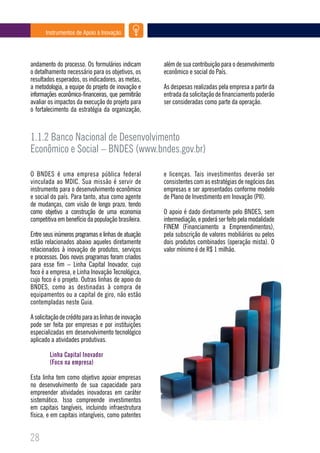 Instrumentos de Apoio à Inovação




andamento do processo. Os formulários indicam         além de sua contribuição para o desenvolvimento
o detalhamento necessário para os objetivos, os       econômico e social do País.
resultados esperados, os indicadores, as metas,
a metodologia, a equipe do projeto de inovação e      As despesas realizadas pela empresa a partir da
informações econômico-financeiras, que permitirão     entrada da solicitação de financiamento poderão
avaliar os impactos da execução do projeto para       ser consideradas como parte da operação.
o fortalecimento da estratégia da organização,



1.1.2 Banco Nacional de Desenvolvimento
Econômico e Social – BNDES (www.bndes.gov.br)

O BNDES é uma empresa pública federal                 e licenças. Tais investimentos deverão ser
vinculada ao MDIC. Sua missão é servir de             consistentes com as estratégias de negócios das
instrumento para o desenvolvimento econômico          empresas e ser apresentados conforme modelo
e social do país. Para tanto, atua como agente        de Plano de Investimento em Inovação (PII).
de mudanças, com visão de longo prazo, tendo
como objetivo a construção de uma economia            O apoio é dado diretamente pelo BNDES, sem
competitiva em benefício da população brasileira.     intermediação, e poderá ser feito pela modalidade
                                                      FINEM (Financiamento a Empreendimentos),
Entre seus inúmeros programas e linhas de atuação     pela subscrição de valores mobiliários ou pelos
estão relacionados abaixo aqueles diretamente         dois produtos combinados (operação mista). O
relacionados à inovação de produtos, serviços         valor mínimo é de R$ 1 milhão.
e processos. Dois novos programas foram criados
para esse fim – Linha Capital Inovador, cujo
foco é a empresa, e Linha Inovação Tecnológica,
cujo foco é o projeto. Outras linhas de apoio do
BNDES, como as destinadas à compra de
equipamentos ou a capital de giro, não estão
contempladas neste Guia.

A solicitação de crédito para as linhas de inovação
pode ser feita por empresas e por instituições
especializadas em desenvolvimento tecnológico
aplicado a atividades produtivas.

        Linha Capital Inovador
        (Foco na empresa)

Esta linha tem como objetivo apoiar empresas
no desenvolvimento de sua capacidade para
empreender atividades inovadoras em caráter
sistemático. Isso compreende investimentos
em capitais tangíveis, incluindo infraestrutura
física, e em capitais intangíveis, como patentes


28
 
