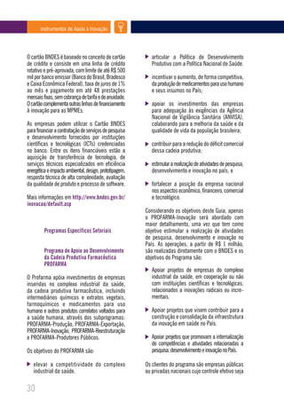 Instrumentos de Apoio à Inovação




O cartão BNDES é baseado no conceito de cartão             articular a Política de Desenvolvimento
de crédito e consiste em uma linha de crédito              Produtivo com a Política Nacional de Saúde.
rotativo e pré-aprovada, com limite de até R$ 500
mil por banco emissor (Banco do Brasil, Bradesco           incentivar o aumento, de forma competitiva,
e Caixa Econômica Federal), taxa de juros de 1%            da produção de medicamentos para uso humano
ao mês e pagamento em até 48 prestações                    e seus insumos no País;
mensais fixas, sem cobrança de tarifa e de anuidade.
O cartão complementa outras linhas de financiamento        apoiar os investimentos das empresas
à inovação para as MPMEs.                                  para adequação às exigências da Agência
                                                           Nacional de Vigilância Sanitária (ANVISA),
As empresas podem utilizar o Cartão BNDES                  colaborando para a melhoria da saúde e da
para financiar a contratação de serviços de pesquisa       qualidade de vida da população brasileira;
e desenvolvimento fornecidos por instituições
científicas e tecnológicas (ICTs) credenciadas             contribuir para a redução do déficit comercial
no banco. Entre os itens financiáveis estão a              dessa cadeia produtiva;
aquisição de transferência de tecnologia, de
serviços técnicos especializados em eficiência             estimular a realização de atividades de pesquisa,
energética e impacto ambiental, design, prototipagem,      desenvolvimento e inovação no país; e
resposta técnica de alta complexidade, avaliação
da qualidade de produto e processo de software.            fortalecer a posição da empresa nacional
                                                           nos aspectos econômico, financeiro, comercial
Mais informações em http://www.bndes.gov.br/               e tecnológico.
inovacao/default.asp
                                                        Considerando os objetivos deste Guia, apenas
                                                        o PROFARMA-Inovação será abordado com
                                                        maior detalhamento, uma vez que tem como
         Programas Específicos Setoriais                objetivo estimular a realização de atividades
                                                        de pesquisa, desenvolvimento e inovação no
                                                        País. As operações, a partir de R$ 1 milhão,
         Programa de Apoio ao Desenvolvimento           são realizadas diretamente com o BNDES e os
         da Cadeia Produtiva Farmacêutica               objetivos do Programa são:
         PROFARMA
                                                           Apoiar projetos de empresas do complexo
O Profarma apóia investimentos de empresas                 industrial da saúde, em cooperação ou não
inseridas no complexo industrial da saúde,                 com instituições científicas e tecnológicas,
da cadeia produtiva farmacêutica, incluindo                relacionados a inovações radicais ou incre-
intermediários químicos e extratos vegetais,               mentais.
farmoquímicos e medicamentos para uso
humano e outros produtos correlatos voltados para          Apoiar projetos que visem contribuir para a
a saúde humana, através dos subprogramas:                  construção e consolidação da infraestrutura
PROFARMA-Produção, PROFARMA-Exportação,                    da inovação em saúde no País.
PROFARMA-Inovação, PROFARMA-Reestruturação
e PROFARMA-Produtores Públicos.                            Apoiar projetos que promovam a internalização
                                                           de competências e atividades relacionadas a
Os objetivos do PROFARMA são:                              pesquisa, desenvolvimento e inovação no País.

   elevar a competitividade do complexo                 Os clientes do programa são empresas públicas
   industrial da saúde.                                 ou privadas nacionais cujo controle efetivo seja

30
 