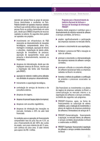 D
                                                      Instrumentos de Apoio à Inovação - Âmbito Nacional


exercido por pessoa física ou grupo de pessoas                   Programa para o Desenvolvimento da
físicas domiciliadas e residentes no País.                       Indústria Nacional de Software e
Poderão também ser apoiadas empresas sediadas                    Serviços de Tecnologia da Informação
no Brasil cujo controle efetivo seja exercido por                PROSOFT
pessoa física ou jurídica domiciliada em outro           O objetivo deste programa é contribuir para o
país, desde que o BNDES disponha de recursos             desenvolvimento da indústria nacional de software
captados no exterior. Os seguintes itens podem           e serviços correlatos, de forma a:
ser apoiados nos projetos:
                                                            ampliar significativamente a participação
   investimento em infraestrutura de P&D                    das empresas nacionais no mercado interno;
   necessária ao desenvolvimento de inovações
   tecnológicas, compreendendo: obras civis,                promover o crescimento de suas exportações;
   montagem e instalação, aquisição de móveis
   e utensílios, implantação de planta piloto,              fortalecer o processo de P&D e inovação no
   aquisição de simuladores de processo,                    setor de software;
   aquisição de equipamentos novos para
   pesquisa e desenvolvimento, nacionais ou                 promover o crescimento e a internacionalização
   importados;                                              das empresas nacionais de software e serviços
                                                            correlatos;
   despesas de internalização, desde que não
   impliquem remessa de divisas, mesmo que                  promover a difusão e a crescente utilização
   a importação não tenha sido financiada                   do software nacional por todas as empresas
   pelo BNDES;                                              sediadas no Brasil e no exterior;
   aquisição de material e matéria-prima utilizados         fomentar a melhoria da qualidade e a certificação
   nas atividades de pesquisa e desenvolvimento;            de produtos e processos associados ao
                                                            software.
   treinamento e capacitação tecnológica;

   contratação de serviços de terceiros e de             São financiáveis os investimentos e os planos
   consultoria externa;                                  de negócio de empresas sediadas no Brasil, a
                                                         comercialização no mercado interno e as
   despesas de viagens;                                  exportações de softwares e serviços correlatos,
                                                         no âmbito dos seguintes sub-programas:
   despesas de pessoal (equipe própria da empresa);
                                                            PROSOFT-Empresa: apoio, na forma de
   despesas com assuntos regulatórios;                      financiamentos ou subscrição de valores
                                                            mobiliários, para a realização de investimentos e
   despesas de introdução das inovações no                  planos de negócios de empresas produtoras
   mercado, limitadas a 30% do valor total                  de softwares e fornecedoras de serviços de TI.
   financiado.
                                                            PROSOFT-Comercialização: financiamento
As condições para as operações de financiamento             à aquisição, no mercado interno, de softwares
compreendem taxa de juros fixa em 4,5% ao                   e serviços correlatos desenvolvidos no Brasil
ano e financiamento de até 100% dos custos                  e credenciados no BNDES.
do projeto, num prazo máximo de até 15 anos,
com carência de cinco anos. O valor mínimo                  PROSOFT-Exportação: financiamento à exportação
para apoio é de R$ 1 milhão.                                de softwares e serviços correlatos desenvolvidos
                                                            no Brasil

                                                                                                        31
 