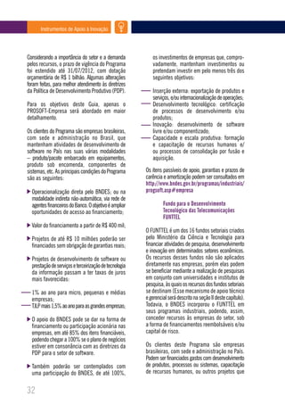 Instrumentos de Apoio à Inovação




Considerando a importância do setor e a demanda            os investimentos de empresas que, compro-
pelos recursos, o prazo de vigência do Programa            vadamente, mantenham investimentos ou
foi estendido até 31/07/2012, com dotação                  pretendam investir em pelo menos três dos
orçamentária de R$ 1 bilhão. Algumas alterações            seguintes objetivos:
foram feitas, para melhor atendimento às diretrizes
da Política de Desenvolvimento Produtivo (PDP).            Inserção externa: exportação de produtos e
                                                           serviços, e/ou internacionalização de operações;
Para os objetivos deste Guia, apenas o                     Desenvolvimento tecnológico: certificação
PROSOFT-Empresa será abordado em maior                     de processos de desenvolvimento e/ou
detalhamento.                                              produtos;
                                                           Inovação: desenvolvimento de software
Os clientes do Programa são empresas brasileiras,          livre e/ou componentizado;
com sede e administração no Brasil, que                    Capacidade e escala produtiva: formação
mantenham atividades de desenvolvimento de                 e capacitação de recursos humanos e/
software no País nas suas várias modalidades               ou processos de consolidação por fusão e
– produto/pacote embarcado em equipamentos,                aquisição.
produto sob encomenda, componentes de
sistemas, etc. As principais condições do Programa      Os itens passíveis de apoio, garantias e prazos de
são as seguintes:                                       carência e amortização podem ser consultados em
                                                        http://www.bndes.gov.br/programas/industriais/
  Operacionalização direta pelo BNDES; ou na            progsoft.asp#empresa
  modalidade indireta não-automática, via rede de
  agentes financeiros do Banco. O objetivo é ampliar             Fundo para o Desenvolvimento
  oportunidades de acesso ao financiamento;                      Tecnológico das Telecomunicações
                                                                 FUNTTEL
  Valor do financiamento a partir de R$ 400 mil;
                                                        O FUNTTEL é um dos 16 fundos setoriais criados
  Projetos de até R$ 10 milhões poderão ser             pelo Ministério da Ciência e Tecnologia para
  financiados sem obrigação de garantias reais;         financiar atividades de pesquisa, desenvolvimento
                                                        e inovação em determinados setores econômicos.
  Projetos de desenvolvimento de software ou            Os recursos desses fundos não são aplicados
  prestação de serviços e terceirização de tecnologia   diretamente nas empresas, porém elas podem
  da informação passam a ter taxas de juros             se beneficiar mediante a realização de pesquisas
  mais favorecidas:                                     em conjunto com universidades e institutos de
                                                        pesquisa, às quais os recursos dos fundos setoriais
  1% ao ano para micro, pequenas e médias               se destinam (Esse mecanismo de apoio técnico
  empresas;                                             e gerencial será descrito na seção II deste capítulo).
  TJLP mais 1,5% ao ano para as grandes empresas;       Todavia, o BNDES incorporou o FUNTTEL em
                                                        seus programas industriais, podendo, assim,
  O apoio do BNDES pode se dar na forma de              conceder recursos às empresas do setor, sob
  financiamento ou participação acionária nas           a forma de financiamentos reembolsáveis e/ou
  empresas, em até 85% dos itens financiáveis,          capital de risco.
  podendo chegar a 100% se o plano de negócios
  estiver em consonância com as diretrizes da           Os clientes deste Programa são empresas
  PDP para o setor de software.                         brasileiras, com sede e administração no País.
                                                        Podem ser financiados gastos com desenvolvimento
  Também poderão ser contemplados com                   de produtos, processos ou sistemas, capacitação
  uma participação do BNDES, de até 100%,               de recursos humanos, ou outros projetos que


32
 