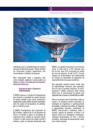 D
                                                       Instrumentos de Apoio à Inovação - Âmbito Nacional




contribuam para a competitividade da indústria            BNDES, via agentes financeiros ou de maneira
nacional de telecomunicações. Podem também                mista. O custo final é a TJLP, reduzida para
ser financiados projetos cooperativos com                 6% ao ano, mais 0,9% acrescidos do spread
universidades e institutos de pesquisa.                   de risco da empresa, de até 3,57%. O prazo
                                                          máximo de financiamento será determinado
Mais informações sobre o programa, bem                    em função da capacidade de pagamento do
como condições, exigências e prazos podem ser             empreendimento e do grupo econômico.
obtidos em http://www.bndes.gov.br/programas/
industriais/funttel.asp                                   Nas operações indiretas haverá, ainda, taxa
                                                          de intermediação financeira para operações
         Programa de Apoio à Engenharia                   de 0,5% para as grandes empresas. As micro,
         PROENGENHARIA                                    pequenas e médias empresas estão isentas
                                                          desta taxa. A remuneração do agente será
O BNDES aprovou a criação do Proengenharia                negociada entre os bancos e o beneficiário do crédito.
para financiar a atividade nos setores de bens
de capital, petróleo e gás, naval, aeronáutico,           Entre os principais itens financiáveis estão os
aeroespacial, nuclear, defesa nacional e automotivo,      custos e as despesas diretas associadas às
além da cadeia de fornecedores de petróleo,               atividades de engenharia e aperfeiçoamento
gás e a indústria naval.                                  de produtos e processos dos setores de máquinas
                                                          e equipamentos nacionais, cadastrados no
O BNDES Proengenharia tem orçamento de                    BNDES; mão-de-obra e materiais; testes e
R$ 4 bilhões, vigência até 31 de dezembro de              ensaios; registro de patentes no Brasil e no
2010 e se destina a apoiar as atividades de               exterior; obras civis, montagens e instalações;
engenharia local, voltada ao mercado interno              softwares desenvolvidos no País e serviços
e externo. O valor mínimo do crédito é de R$ 3            correlatos; importação de equipamentos novos
milhões e pode ser liberado diretamente pelo              sem similar nacional.

                                                                                                           33
 