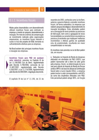 Instrumentos de Apoio à Inovação




D.1.2. Incentivos fiscais                              novembro de 2005, conhecida como Lei do Bem,
                                                       autoriza o governo federal a conceder incentivos
                                                       fiscais, de forma automática, às empresas que
Muitos países desenvolvidos e em desenvolvimento       realizem pesquisa tecnológica e desenvolvimento de
utilizam incentivos fiscais para estimular as          inovação tecnológica. Estas atividades podem
empresas a investir em pesquisa, desenvolvimento e     ser a concepção de novos produtos ou processos
inovação. Por meio de sistemas de compensação          de fabricação, bem como a agregação de novas
ao investimento realizado pelas organizações           funcionalidades ou características ao produto ou
empresariais, os incentivos fiscais reduzem o          processo já existentes que impliquem melhorias
custo e o risco dos projetos de P,D&I, tornando-os     incrementais e efetivos ganhos de qualidade
suficientemente atrativos para as empresas.            e/ou de produtividade, resultando em maior
                                                       competitividade no mercado.
No Brasil existem dois principais incentivos fiscais
à inovação nas empresas:                               Os incentivos reais previstos na Lei do Bem podem
                                                       são, em resumo:

Incentivos fiscais para P&D em qualquer                a. Deduções no Imposto de Renda de despesas
setor industrial, previstos no Capítulo III da         efetuadas em atividades de P&D (100%), que
Lei 11.196/2005 (Lei do Bem), regulamentada            podem representar até o dobro do valor gasto
pelo Decreto 5.798/2006, acrescida da Lei              pela empresa. Assim, na determinação do lucro
11.487/2007, regulamentada pelo Decreto                real para cálculo do Imposto de Renda da Pessoa
6.260/2007, e Lei 11.774/2008, regulamentada           Jurídica (IRPJ) e da base de cálculo da Contribuição
pelo Decreto 66.909/2009, e legislação decorrente.     Social sobre o Lucro Líquido (CSLL), a empresa
                                                       poderá excluir o valor correspondente a até 60%
                                                       da soma dos dispêndios efetuados com P&D.
O capítulo III da Lei nº 11.196, de 21 de              Este percentual poderá atingir 80%, em função




34
 