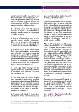 D
                                                                                    Instrumentos de Apoio à Inovação - Âmbito Nacional


    do número de empregados pesquisadores que                                            para o exterior, destinadas ao registro e manutenção
    forem contratados exclusivamente para P&D.                                           de marcas, patentes e cultivares.
    Além disso, poderá haver também uma exclusão
    de 20% do total dos dispêndios efetuados em                                          Uma das principais características dos incentivos
    projetos específicos de P&D que forem objeto de                                      fiscais aqui descritos, com exceção do incentivo
    patente concedida ou cultivar registrado.                                            do item b, é a sua fruição automática, ou seja, as
                                                                                         empresas não precisam apresentar previamente
    b. Dedução de 50% a 250% dos dispêndios                                              projetos de P,D&I ao governo federal e aguardar
    efetivados em projetos de pesquisa científica e                                      pela sua aprovação. A verificação da correta utilização
    tecnológica executados por ICT (Inc. I do parágrafo                                  dos incentivos será feita no ano posterior ao da
    1º do Art. 19-A da Lei).                                                             realização dos dispêndios, mediante o preenchimento
                                                                                         e envio de um formulário padrão ao Ministério
    c. Redução de 50% do IPI na compra de equi-                                          da Ciência e Tecnologia (ver Portaria MCT 943,
    pamentos, máquinas, aparelhos e instrumentos,                                        de 8 de dezembro de 2006).
    bem como os acessórios sobressalentes
    e ferramentas (nacionais e importados) que                                           A Lei 11.487, de 15 de junho de 2007, regula-
    acompanham esses bens, destinados a P&D.                                             mentada pelo Decreto 6.260, de 20 de novembro
                                                                                         de 2007, modifica a Lei do Bem, ao acrescentar-lhe
    d. Crédito do imposto sobre a renda retido na                                        o artigo 19-A. Este permite que a empresa exclua
    fonte, incidente sobre os valores pagos remetidos                                    do lucro líquido, para efeito de apuração do lucro
    ou creditados a beneficiários residentes ou                                          real e da base de cálculo da CSLL, de 50 a 250%
    domiciliados no exterior, a título de royalties, de                                  dos dispêndios com projetos de pesquisa científica
    assistência técnica e de serviços especializados,                                    e tecnológica e de inovação tecnológica a
    previstos em contratos de transferência de tecnologia                                serem executados por instituição científica e
                                                                                                         3
    averbados ou registrados nos termos da Lei no                                        tecnológica (ICT ). Devem ser observadas algumas
    9.279, de 14 de maio de 1996 (obedecidos os                                          condições, em especial com relação à titularidade
    limites e percentuais previstos na Lei).                                             dos direitos de propriedade intelectual: se optar
                                                                                         pela exclusão de 50%, a empresa terá 50% da
    e. Depreciação integral, no próprio ano da                                           titularidade dos direitos da propriedade intelectual
    aquisição, de máquinas, equipamentos, aparelhos                                      advinda do projeto; se optar por excluir de 100%
    e instrumentos novos destinados à utilização                                         a 250%, ela não terá direito a participar da titularidade.
    nas atividades de P&D.                                                               Essa Lei tem sido chamada de “Lei Rouanet da
                                                                                         Inovação”.
    f. Amortização acelerada, mediante dedução
    como custo ou despesa operacional, no período                                        Os projetos apresentados pelas ICTs deverão ser
    de apuração em que forem efetuados, dos dispêndios                                   previamente aprovados por um comitê formado
    para a aquisição de bens intangíveis, vinculados                                     por representantes do MCT, MDIC e MEC. É
    exclusivamente às atividades de pesquisa tecnológica                                 importante notar que o incentivo fiscal de que
    e desenvolvimento de inovação tecnológica,                                           trata o artigo 19-A não poderá ser cumulado
    classificáveis no ativo diferido do beneficiário,                                    com aqueles previstos nos artigos 17 e 19 da
    para efeito de apuração do IRPJ.                                                     Lei do Bem.

    g. Redução a zero da alíquota do imposto sobre                                       Veja também: http://www.mct.gov.br/index.
    a renda retido na fonte, nas remessas efetuadas                                      php/content/view/77670.html

3   ICT - Instituição Científica e Tecnológica: órgão ou entidade da administração pública que tenha por missão institucional, entre outras, executar atividades
    de pesquisa básica ou aplicada de caráter científico ou tecnológico.



                                                                                                                                                          35
 