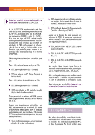 Instrumentos de Apoio à Inovação




                                                        0,8% obrigatoriamente em instituições situadas
Incentivos para P&D no setor de informática e           nas regiões Norte (exceto Zona Franca de
automação, previstos na Lei 11.077/2004.                Manaus), Nordeste ou Centro-Oeste

                                                        0,5% no Fundo Nacional de Desenvolvimento
A Lei 11.077/2004, regulamentada pelo De-               Científico e Tecnológico (FNDCT)
creto 5.906/2006, tem como precursora as leis
8.248/1991, conhecida como “Lei da Informáti-
                                                     Apesar de o Decreto ter sido aprovado em
ca”, que vigorou até 2001, e a Lei 10.176/2001.
                                                     setembro de 2006, já previa que o percentual
A lei atual, em vigor até 2019, confere isenção
                                                     acima citado de 5% fosse gradativamente reduzido
ou redução do Imposto sobre Produtos Industri-
                                                     nos seguintes percentuais:
alizados (IPI) para empresas que invistam em
atividades de P&D em tecnologias de informa-
ção. Os bens e serviços de informática e au-            20%, de 01/01/2004 até 31/12/2014, sendo
tomação, cuja produção poderá receber os in-            atualmente de 4%.
centivos, estão descritos no Artigo 2º do Decreto
5.906/2006.                                             25%, de 01/01/2015 até 31/12/2015, passando
                                                        a 3,75%
São os seguintes os incentivos concedidos pela
Lei:                                                    30%, de 01/01 2016 até 31/12/2019, passando
                                                        a 3,5%
Para a fabricação de bens e serviços no País:
                                                     Nas regiões Norte (exceto Zona Franca de
                                                     Manaus), Nordeste e Centro-Oeste, as reduções
   80% de redução no IPI (Sul e Sudeste)
                                                     são de, respectivamente, 13%, 18% e 23%.
   95% de redução no IPI (Norte, Nordeste e
                                                     Outra mudança é que empresas com faturamento
   Centro-Oeste)
                                                     anual de até R$ 15 milhões não precisam alocar
Para a fabricação e desenvolvimento no País:         os 2,3% do faturamento da forma acima citada.

                                                     Mais informações no site http://www.mct.gov.
   95% de redução no IPI (Sul e Sudeste)             br/temas/info/incentivos/incentivos.htm
   100% de redução no IPI, portanto, isenção
   (Norte, Nordeste e Centro-Oeste
Esses percentuais se aplicam até 2014, quando
serão progressivamente reduzidos, até sua extinção
em 2019.

Quanto aos investimentos obrigatórios em
P&D, eles devem ser de, no mínimo, 5% sobre
o faturamento obtido apenas com os produtos
contemplados com os incentivos. Pelo menos
                                                     D.1.3. Capital de risco
2,3% desses investimentos devem ser alocados
da seguinte forma:                                   Nos países desenvolvidos, o capital de risco é a
                                                     modalidade mais utilizada para o financiamento
  1% em centros de pesquisas, universidades e        da criação e das fases subsequentes de MPEs
  entidades de ensino credenciadas                   de base tecnológica. No Brasil, embora essa


36
 