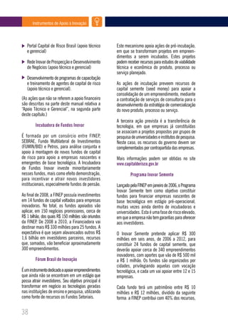 Instrumentos de Apoio à Inovação




   Portal Capital de Risco Brasil (apoio técnico      Este mecanismo apoia ações de pré-incubação,
   e gerencial)                                       em que se transformam projetos em empreen-
                                                      dimentos a serem incubados. Estes projetos
   Rede Inovar de Prospecção e Desenvolvimento        podem receber recursos para estudos de viabilidade
   de Negócios (apoio técnico e gerencial)            técnica e econômica do produto, processo ou
                                                      serviço planejado.
   Desenvolvimento de programas de capacitação
   e treinamento de agentes de capital de risco       As ações de incubação preveem recursos de
   (apoio técnico e gerencial).                       capital semente (seed money) para apoiar a
                                                      consolidação de um empreendimento, mediante
(As ações que não se referem a apoio financeiro       a contratação de serviços de consultoria para o
são descritas na parte deste manual relativa a        desenvolvimento da estratégia de comercialização
“Apoio Técnico e Gerencial”, na segunda parte         do novo produto, processo ou serviço.
deste capítulo.)
                                                      A terceira ação prevista é a transferência de
        Incubadora de Fundos Inovar                   tecnologia, em que empresas já constituídas
                                                      se associam a projetos propostos por grupos de
É formada por um consórcio entre FINEP,               pesquisa de universidades e institutos de pesquisa.
SEBRAE, Fundo Multilateral de Investimentos           Neste caso, os recursos do governo devem ser
(FUMIN/BID) e Petros, para análise conjunta e         complementados por contrapartida das empresas.
apoio à montagem de novos fundos de capital
de risco para apoio a empresas nascentes e            Mais informações podem ser obtidas no site
emergentes de base tecnológica. A Incubadora          www.capitalderisco.gov.br
de Fundos Inovar investe minoritariamente
nesses fundos, mais como efeito demonstração,                 Programa Inovar Semente
para incentivar e atrair novos investidores
institucionais, especialmente fundos de pensão.       Lançado pela FINEP em janeiro de 2006, o Programa
                                                      Inovar Semente tem como objetivo constituir
Ao final de 2008, a FINEP possuía investimentos       fundos para financiar empresas nascentes de
em 14 fundos de capital voltados para empresas        base tecnológica em estágio pré-operacional,
inovadoras. No total, os fundos apoiados vão          muitas vezes ainda dentro de incubadoras e
aplicar, em 150 negócios promissores, cerca de        universidades. Esta é uma fase de risco elevado,
R$ 1 bilhão, dos quais R$ 150 milhões são oriundos    em que a empresa não tem garantias para oferecer
da FINEP. De 2008 a 2010, a Financiadora vai          aos investidores.
destinar mais R$ 330 milhões para 25 fundos. A
expectativa é que sejam alavancados outros R$         O Inovar Semente pretende aplicar R$ 300
1,6 bilhão em investidores parceiros, recursos        milhões em seis anos, de 2006 a 2012, para
que, somados, vão beneficiar aproximadamente          constituir 24 fundos de capital semente, que
300 empreendimentos.                                  deverão apoiar cerca de 340 empreendimentos
                                                      inovadores, com aportes que vão de R$ 500 mil
        Fórum Brasil de Inovação                      a R$ 1 milhão. Os fundos são organizados por
                                                      cidades, privilegiando aquelas com vocação
É um instrumento dedicado a apoiar empreendimentos    tecnológica, e cada um vai apoiar entre 12 e 15
que ainda não se encontram em um estágio que          empresas.
possa atrair investidores. Seu objetivo principal é
transformar em negócio as tecnologias geradas         Cada fundo terá um patrimônio entre R$ 10
nas instituições de ensino e pesquisa, utilizando     milhões e R$ 12 milhões, dividido da seguinte
como fonte de recursos os Fundos Setoriais.           forma: a FINEP contribui com 40% dos recursos,

38
 