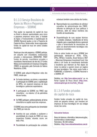 D
                                                      Instrumentos de Apoio à Inovação - Âmbito Nacional


D.1.3.3 Serviço Brasileiro de                               estaduais também como cotistas dos fundos.

Apoio às Micro e Pequenas                                   Representação nas assembleias de cotistas/
                                                            conselhos de administração dos FMIEE,
Empresas – SEBRAE                                           influindo na definição de suas políticas e
                                                            diretrizes, além de indicar membros dos
Para ajudar na expansão do capital de risco
                                                            Comitês de Investimentos.
no Brasil e oferecer oportunidades para micro
e pequenas empresas nessa área, a Unidade
                                                            Disponibilização de suas equipes técnicas
de Apoio a Financiamentos e Capitalização do
                                                            e unidades estaduais, trabalhando de forma
SEBRAE Nacional ajudou a criar o Programa de
                                                            integrada, para a capacitação técnica e gerencial
Capital de Risco. Desde então, foram organizados
                                                            e para o fornecimento de mecanismos de
fundos de capital de risco em vários Estados
                                                            apoio ao desenvolvimento tecnológico das
brasileiros.
                                                            empresas investidas.
Desde que criou este programa, o SEBRAE participa,       Entre os vários fundos em que o SEBRAE tem
em conjunto com investidores institucionais              participação, destacam-se: RSTec, SCTec,
privados e internacionais (BNDESPAR, FINEP,              SPTec, MVTech, FundoTec, Brasil Venture e REIF
fundos de pensão, investidores privados e                – Returning Entrepreneur Investment Fund. Este
investidores internacionais) de oito dos 22 Fundos       último é um fundo de investimento destinado
Mútuos de Investimento em Empresas Emergentes            a brasileiros que retornam ao País depois de
(FMIEE) já aprovados pela Comissão de Valores            morar no exterior e querem iniciar um negócio
Mobiliários (CVM).                                       de base tecnológica. São sócios neste fundo o
                                                         FUMIN/BID, o Sudameris, o SEBRAE Nacional e
O SEBRAE pode adquirir/integralizar cotas dos            o SEBRAE-SP.
FMIEE, desde que:
                                                         Detalhes em http://www.sebrae.com.br/ ou no
   Os fundos destinem, no mínimo, o equivalente
                                                         Portal Capital de Risco Brasil (http://www.
   à participação do SEBRAE para a capitalização
                                                         venturecapital.gov.br/vcn/links_CR.asp)
   de MPEs, em especial empresas de base
   tecnológica e potenciais exportadoras.

   A participação do SEBRAE nos FMIEE seja               D.1.3.4 Fundos privados
   minoritária – no máximo 1/3 do patrimônio
   desses fundos.                                        de capital de risco
   Os FMIEE participem, preferencialmente, de forma      Existem fundos privados de capital de risco,
   minoritária no capital social das empresas.           ainda em pequeno número, que investem em
                                                         empresas de base tecnológica em seu estágio
O SEBRAE atua como participante e/ou fomentador          inicial, tais como:
dos FMIEE por meio de:

   Incentivo de suas unidades a avaliarem a              Votorantim Ventures
   possibilidade de criação de FMIEE em seus
   respectivos Estados, atuando, assim, em               Áreas de interesse: informática, telecomunicações,
   todo o País.                                          bioinformática e biotecnologia
                                                         Patrimônio: R$ 300 milhões
   Possibilidade de participação das unidades            Detalhes: http://www.votorantimventures.com.br



                                                                                                        41
 