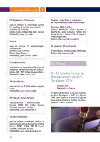 Instrumentos de Apoio à Inovação




CRP Companhia de Participações                       FundoTec - Fundo Mútuo de Investimento
                                                     em Empresas Emergentes de Base Tecnológica
Áreas de interesse: TI, biotecnologia, química
fina, mecânica de precisão, novos materiais          Patrimônio: R$ 22,8 milhões
Patrimônio: R$ 30 milhões                            Cotistas: FUMIN/BID, SEBRAE Nacional e
Cotistas: Gerdau, Petropar, SLC, RBS e Banrisul      SEBRAE-MG, Banco Sumitomo, Partcom, FIR
Detalhes http://www.crp.com.br                       Capital Partners, Itatiaia, Estilo Tecnologia e
                                                     investidores privados
                                                     Detalhes http://www.sebraemg.com.br
Eccelera

Áreas de interesse: TI, telecomunicações,            GP Tecnologia - GP Investimentos
soluções móveis
Patrimônio: US$ 40 milhões                           Áreas de interesse: tecnologia, energia, petróleo e gás
Cotistas: Grupo Cisneros                             Detalhes http://www.gp.com.br
Detalhes http://www.eccelera.com.br


Stratus Investimentos
                                                     D.1.4 Bolsas
Área de interesse: pequenas e médias empresas
emergentes, preferencialmente já em operação
Cotistas: BID, FINEP, SEBRAE, Bovespa e Fapes
Detalhes http://www.stratusbr.com/                   D.1.4.1 Conselho Nacional de
                                                     Desenvolvimento Científico e
FIR Capital Partners.                                Tecnológico - CNPq
Áreas de interesse: TI, biotecnologia, educação,              Programa RHAE
saúde                                                         Pesquisador na Empresa
Detalhes http://www.firpartners.com
                                                     O Programa de Formação de Recursos Humanos
                                                     em Áreas Estratégicas – RHAE foi criado em
MVP (Mercatto Venture Partners)                      1987, com o objetivo de estimular a inserção de
                                                     pesquisadores (mestres e doutores) nas micro,
Áreas de interesse: TI e telecomunicações            pequenas e médias empresas.
Cotistas: BNDES, BID, SEBRAE, Rational
Software e investidores privados
Detalhes http://www.mvpweb.com.br


Rio Bravo Investimentos

Áreas de interesse: infraestrutura, serviços, TI,
telecomunicações, ciências da vida e meio ambiente
Cotistas: BNDES, SEBRAE, FAQ RB Capital,
Swiss Re e investidores privados
Detalhes http://www.riobravo.com.br/index

42
 