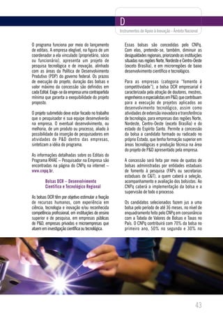 D
                                                      Instrumentos de Apoio à Inovação - Âmbito Nacional


O programa funciona por meio do lançamento               Essas bolsas são concedidas pelo CNPq.
de editais. A empresa elegível, na figura de um          Com elas, pretende-se, também, diminuir as
coordenador a ela vinculado (proprietário, sócio         desigualdades regionais, priorizando as instituições
ou funcionário), apresenta um projeto de                 situadas nas regiões Norte, Nordeste e Centro-Oeste
pesquisa tecnológica e de inovação, alinhado             (exceto Brasília), e em microrregiões de baixo
com as áreas da Política de Desenvolvimento              desenvolvimento científico e tecnológico.
Produtivo (PDP) do governo federal. Os prazos
de execução do projeto, duração das bolsas e             Para as empresas (categoria “fomento à
valor máximo da concessão são definidos em               competitividade”), a bolsa DCR empresarial é
cada Edital. Exige-se da empresa uma contrapartida       caracterizada pela atração de doutores, mestres,
mínima que garanta a exequibilidade do projeto           engenheiros e especialistas em P&D, que contribuam
proposto.                                                para a execução de projetos aplicados ao
                                                         desenvolvimento tecnológico, assim como
O projeto submetido deve estar focado no trabalho        atividades de extensão inovadora e transferência
que o pesquisador e sua equipe desenvolverão             de tecnologia, para empresas das regiões Norte,
na empresa. O eventual desenvolvimento, ou               Nordeste, Centro-Oeste (exceto Brasília) e do
melhoria, de um produto ou processo, aliado à            estado do Espírito Santo. Permite a concessão
possibilidade da inserção de pesquisadores em            da bolsa a candidato formado ou radicado no
atividades de P&D dentro das empresas,                   próprio Estado, que tenha formação superior em
sintetizam a idéia do programa.                          áreas tecnológicas e produção técnica na área
                                                         do projeto de P&D apresentado pela empresa.
As informações detalhadas sobre os Editais do
Programa RHAE – Pesquisador na Empresa são               A concessão será feita por meio de quotas de
encontradas na página do CNPq na internet –              bolsas administradas por entidades estaduais
www.cnpq.br.                                             de fomento à pesquisa (FAPs ou secretarias
                                                         estaduais de C&T), a quem caberá a seleção,
        Bolsas DCR – Desenvolvimento                     acompanhamento e avaliação dos bolsistas. Ao
        Científico e Tecnológico Regional                CNPq caberá a implementação da bolsa e a
                                                         supervisão de todo o processo.
As bolsas DCR têm por objetivo estimular a fixação
de recursos humanos, com experiência em                  Os candidatos selecionados fazem jus a uma
ciência, tecnologia e inovação e/ou reconhecida          bolsa pelo período de até 36 meses, no nível de
competência profissional, em instituições de ensino      enquadramento feito pelo CNPq em consonância
superior e de pesquisa, em empresas públicas             com a Tabela de Valores de Bolsas e Taxas no
de P&D, empresas privadas e microempresas que            País. O CNPq contribuirá com 70% da bolsa no
atuem em investigação científica ou tecnológica.         primeiro ano, 50% no segundo e 30% no




                                                                                                        43
 
