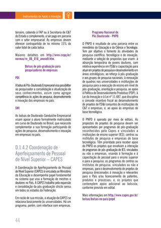 Instrumentos de Apoio à Inovação




terceiro, cabendo à FAP ou à Secretaria de C&T                   Programa Nacional de
do Estado o complemento, a ser pago em parceria                  Pós Doutorado - PNPD
com o setor empresarial. As empresas devem
oferecer contrapartida de no mínimo 15% do               O PNPD é resultado de uma parceria entre os
valor total de cada bolsa.                               ministérios da Educação e da Ciência e Tecnologia.
                                                         Tem por objetivo o fomento às atividades de
Maiores detalhes em http://www.cnpq.br/                  pesquisa científica, tecnológica e de inovação,
normas/rn_06_016_anexo9.htm.                             mediante a seleção de propostas que visem: à
                                                         absorção temporária de jovens doutores, com
         Bolsas de pós-graduação para                    relativa experiência em P,D&I e capacitação para
         pesquisadores de empresas                       atuar em projetos de pesquisa e desenvolvimento em
                                                         áreas estratégicas; ao reforço à pós-graduação
PDI                                                      e aos grupos de pesquisa nacionais; à renovação
                                                         de quadros nas universidades e instituições de
A bolsa de Pós-Doutorado Empresarial visa possibilitar   pesquisa para a execução de ensino em nível de
ao pesquisador a consolidação e atualização de           pós-graduação, orientação e pesquisa; ao apoio
seus conhecimentos, assim como agregar                   à Política de Desenvolvimento Produtivo (PDP), à
competência às ações de pesquisa, desenvolvimento        Lei da Inovação e à Lei nº 11.487, que disciplina
e inovação das empresas no país.                         e concede incentivo fiscal ao desenvolvimento
                                                         de projetos de P,D&I conjuntos de instituições de
SWI                                                      C&T e empresas; e, ao apoio às empresas de
                                                         base tecnológica.
As bolsas de Doutorado-Sanduíche Empresarial
visam apoiar o aluno formalmente matriculado             O PNPD é operado por meio de editais. As
em curso de Doutorado no Brasil, que necessite           propostas de projetos de pesquisa devem ser
complementar a sua formação participando de              apresentadas por programas de pós-graduação
ações de pesquisa, desenvolvimento e inovação            reconhecidos pela Capes e vinculados a
em empresas no país.                                     instituições de ensino superior (IES), centros ou
                                                         institutos de pesquisa e empresas de base
                                                         tecnológica. Têm prioridade para receber apoio
                                                         do PNPD os projetos que envolvam a interação
D.1.4.2 Coordenação de                                   de programas de pós-graduação de IES, vinculados
Aperfeiçoamento de Pessoal                               ou não a empresas, visando à formação e à
                                                         capacitação de pessoal para o ensino superior
de Nível Superior – CAPES                                e para a pesquisa; os programas de centros ou
                                                         institutos de pesquisa, vinculados ou não a
A Coordenação de Aperfeiçoamento de Pessoal              empresas, para o desenvolvimento de projetos de
de Nível Superior (CAPES) é vinculada ao Ministério      pesquisa direcionados à inovação e relevantes
da Educação e desempenha papel fundamental               para o País e/ou licenciamento de patentes,
no sistema que visa a formação de mestres e              produtos e processos; e, os projetos que
doutores no País. A CAPES trabalha pela expansão         contemplem apoio adicional ao bolsista,
e consolidação da pós-graduação stricto sensu            conforme previsto em edital.
em todos os estados da Federação.
                                                         Mais informações em http://www.capes.gov.br/
Em razão de sua missão, a atuação da CAPES se            bolsas/bolsas-no-pais/pnpd
relaciona basicamente às universidades. Há um
programa, porém, com interface com empresas.



44
 