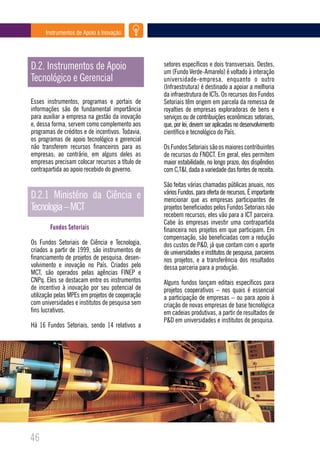 Instrumentos de Apoio à Inovação




D.2. Instrumentos de Apoio                        setores específicos e dois transversais. Destes,
                                                  um (Fundo Verde-Amarelo) é voltado à interação
Tecnológico e Gerencial                           universidade-empresa, enquanto o outro
                                                  (Infraestrutura) é destinado a apoiar a melhoria
                                                  da infraestrutura de ICTs. Os recursos dos Fundos
Esses instrumentos, programas e portais de        Setoriais têm origem em parcela da remessa de
informações são de fundamental importância        royalties de empresas exploradoras de bens e
para auxiliar a empresa na gestão da inovação     serviços ou de contribuições econômicas setoriais,
e, dessa forma, servem como complemento aos       que, por lei, devem ser aplicadas no desenvolvimento
programas de créditos e de incentivos. Todavia,   científico e tecnológico do País.
os programas de apoio tecnológico e gerencial
não transferem recursos financeiros para as       Os Fundos Setoriais são os maiores contribuintes
empresas; ao contrário, em alguns deles as        de recursos do FNDCT. Em geral, eles permitem
empresas precisam colocar recursos a título de    maior estabilidade, no longo prazo, dos dispêndios
contrapartida ao apoio recebido do governo.       com C,T&I, dada a variedade das fontes de receita.

                                                  São feitas várias chamadas públicas anuais, nos
                                                  vários Fundos, para oferta de recursos. É importante
D.2.1 Ministério da Ciência e                     mencionar que as empresas participantes de
Tecnologia – MCT                                  projetos beneficiados pelos Fundos Setoriais não
                                                  recebem recursos; eles vão para a ICT parceira.
                                                  Cabe às empresas investir uma contrapartida
        Fundos Setoriais                          financeira nos projetos em que participam. Em
                                                  compensação, são beneficiadas com a redução
Os Fundos Setoriais de Ciência e Tecnologia,      dos custos de P&D, já que contam com o aporte
criados a partir de 1999, são instrumentos de     de universidades e institutos de pesquisa, parceiros
financiamento de projetos de pesquisa, desen-     nos projetos, e a transferência dos resultados
volvimento e inovação no País. Criados pelo       dessa parceria para a produção.
MCT, são operados pelas agências FINEP e
CNPq. Eles se destacam entre os instrumentos      Alguns fundos lançam editais específicos para
de incentivo à inovação por seu potencial de      projetos cooperativos – nos quais é essencial
utilização pelas MPEs em projetos de cooperação   a participação de empresas – ou para apoio à
com universidades e institutos de pesquisa sem    criação de novas empresas de base tecnológica
fins lucrativos.                                  em cadeias produtivas, a partir de resultados de
                                                  P&D em universidades e institutos de pesquisa.
Há 16 Fundos Setoriais, sendo 14 relativos a




46
 