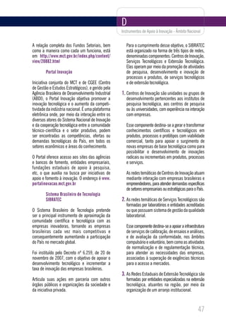 D
                                                   Instrumentos de Apoio à Inovação - Âmbito Nacional


A relação completa dos Fundos Setoriais, bem          Para o cumprimento desse objetivo, o SIBRATEC
como a maneira como cada um funciona, está            está organizado na forma de três tipos de redes,
em http://www.mct.gov.br/index.php/content/           denominadas componentes: Centros de Inovação,
view/20882.html                                       Serviços Tecnológicos e Extensão Tecnológica.
                                                      Elas operam por meio da promoção de atividades
        Portal Inovação                               de pesquisa, desenvolvimento e inovação de
                                                      processos e produtos, de serviços tecnológicos
Iniciativa conjunta do MCT e de CGEE (Centro          e de extensão tecnológica.
de Gestão e Estudos Estratégicos), e gerido pela
Agência Brasileira de Desenvolvimento Industrial   1. Centros de Inovação são unidades ou grupos de
(ABDI), o Portal Inovação objetiva promover a         desenvolvimento pertencentes aos institutos de
inovação tecnológica e o aumento da competi-          pesquisa tecnológica, aos centros de pesquisa
tividade da indústria nacional. É uma plataforma      ou às universidades, com experiência na interação
eletrônica onde, por meio da interação entre os       com empresas.
diversos atores do Sistema Nacional de Inovação
e da cooperação tecnológica entre a comunidade        Esse componente destina-se a gerar e transformar
técnico-científica e o setor produtivo, podem         conhecimentos científicos e tecnológicos em
ser encontradas as competências, ofertas ou           produtos, processos e protótipos com viabilidade
demandas tecnológicas do País, em todos os            comercial, tanto para apoiar o surgimento de
setores econômicos e áreas do conhecimento.           novas empresas de base tecnológica como para
                                                      possibilitar o desenvolvimento de inovações
O Portal oferece acesso aos sites das agências        radicais ou incrementais em produtos, processos
e bancos de fomento, entidades empresariais,          e serviços.
fundações estaduais de apoio à pesquisa,
etc, o que auxilia na busca por iniciativas de        As redes temáticas de Centros de Inovação atuam
apoio e fomento à inovação. O endereço é www.         mediante interação com empresas brasileiras e
portalinovacao.mct.gov.br                             empreendedores, para atender demandas específicas
                                                      de setores empresariais ou estratégicas para o País.
        Sistema Brasileiro de Tecnologia
        SIBRATEC                                   2. As redes temáticas de Serviços Tecnológicos são
                                                      formadas por laboratórios e entidades acreditadas
O Sistema Brasileiro de Tecnologia pretende           ou que possuam sistema de gestão da qualidade
ser o principal instrumento de aproximação da         laboratorial.
comunidade científica e tecnológica com as
empresas inovadoras, tornando as empresas             Esse componente destina-se a apoiar a infraestrutura
brasileiras cada vez mais competitivas e              de serviços de calibração, de ensaios e análises,
consequentemente aumentando a participação            e de avaliação da conformidade, nos âmbitos
do País no mercado global.                            compulsório e voluntário, bem como as atividades
                                                      de normalização e de regulamentação técnica,
Foi instituído pelo Decreto nº 6.259, de 20 de        para atender as necessidades das empresas,
novembro de 2007, com o objetivo de apoiar o          associadas à superação de exigências técnicas
desenvolvimento tecnológico e incrementar a           para o acesso a mercados.
taxa de inovação das empresas brasileiras.
                                                   3. As Redes Estaduais de Extensão Tecnológica são
Articula suas ações em parceria com outros            formadas por entidades especializadas na extensão
órgãos públicos e organizações da sociedade e         tecnológica, atuantes na região, por meio da
da iniciativa privada.                                organização de um arranjo institucional.



                                                                                                     47
 