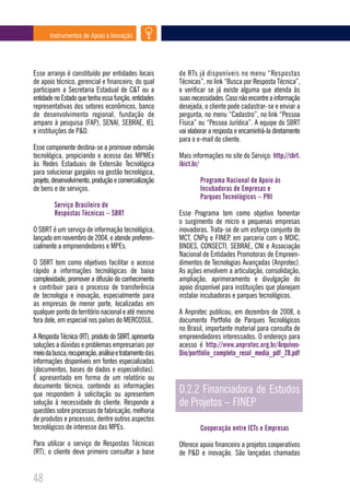 Instrumentos de Apoio à Inovação




Esse arranjo é constituído por entidades locais        de RTs já disponíveis no menu “Respostas
de apoio técnico, gerencial e financeiro, do qual      Técnicas”, no link “Busca por Resposta Técnica”,
participam a Secretaria Estadual de C&T ou a           e verificar se já existe alguma que atenda às
entidade no Estado que tenha essa função, entidades    suas necessidades. Caso não encontre a informação
representativas dos setores econômicos, banco          desejada, o cliente pode cadastrar-se e enviar a
de desenvolvimento regional, fundação de               pergunta, no menu “Cadastro”, no link “Pessoa
amparo à pesquisa (FAP), SENAI, SEBRAE, IEL            Física” ou “Pessoa Jurídica”. A equipe do SBRT
e instituições de P&D.                                 vai elaborar a resposta e encaminhá-la diretamente
                                                       para o e-mail do cliente.
Esse componente destina-se a promover extensão
tecnológica, propiciando o acesso das MPMEs            Mais informações no site do Serviço: http://sbrt.
às Redes Estaduais de Extensão Tecnológica             ibict.br/
para solucionar gargalos na gestão tecnológica,
projeto, desenvolvimento, produção e comercialização           Programa Nacional de Apoio às
de bens e de serviços.                                         Incubadoras de Empresas e
                                                               Parques Tecnológicos – PNI
         Serviço Brasileiro de
         Respostas Técnicas – SBRT                     Esse Programa tem como objetivo fomentar
                                                       o surgimento de micro e pequenas empresas
O SBRT é um serviço de informação tecnológica,         inovadoras. Trata-se de um esforço conjunto do
lançado em novembro de 2004, e atende preferen-        MCT, CNPq e FINEP, em parceria com o MDIC,
cialmente a empreendedores e MPEs.                     BNDES, CONSECTI, SEBRAE, CNI e Associação
                                                       Nacional de Entidades Promotoras de Empreen-
O SBRT tem como objetivos facilitar o acesso           dimentos de Tecnologias Avançadas (Anprotec).
rápido a informações tecnológicas de baixa             As ações envolvem a articulação, consolidação,
complexidade, promover a difusão do conhecimento       ampliação, aprimoramento e divulgação do
e contribuir para o processo de transferência          apoio disponível para instituições que planejam
de tecnologia e inovação, especialmente para           instalar incubadoras e parques tecnológicos.
as empresas de menor porte, localizadas em
qualquer ponto do território nacional e até mesmo      A Anprotec publicou, em dezembro de 2008, o
fora dele, em especial nos países do MERCOSUL.         documento Portfolio de Parques Tecnológicos
                                                       no Brasil, importante material para consulta de
A Resposta Técnica (RT), produto do SBRT, apresenta    empreendedores interessados. O endereço para
soluções a dúvidas e problemas empresariais por        acesso é http://www.anprotec.org.br/Arquivos-
meio da busca, recuperação, análise e tratamento das   Din/portfolio_completo_resol_media_pdf_28.pdf
informações disponíveis em fontes especializadas
(documentos, bases de dados e especialistas).
É apresentado em forma de um relatório ou
documento técnico, contendo as informações
que respondem à solicitação ou apresentem              D.2.2 Financiadora de Estudos
solução à necessidade do cliente. Responde a           de Projetos – FINEP
questões sobre processos de fabricação, melhoria
de produtos e processos, dentre outros aspectos
tecnológicos de interesse das MPEs.                            Cooperação entre ICTs e Empresas

Para utilizar o serviço de Respostas Técnicas          Oferece apoio financeiro a projetos cooperativos
(RT), o cliente deve primeiro consultar a base         de P&D e inovação. São lançadas chamadas


48
 