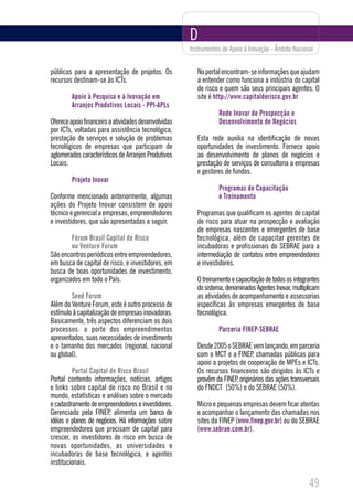 D
                                                      Instrumentos de Apoio à Inovação - Âmbito Nacional


públicas para a apresentação de projetos. Os             No portal encontram-se informações que ajudam
recursos destinam-se às ICTs.                            a entender como funciona a indústria do capital
                                                         de risco e quem são seus principais agentes. O
        Apoio à Pesquisa e à Inovação em                 site é http://www.capitalderisco.gov.br
        Arranjos Produtivos Locais - PPI-APLs
                                                                 Rede Inovar de Prospecção e
Oferece apoio financeiro a atividades desenvolvidas              Desenvolvimento de Negócios
por ICTs, voltadas para assistência tecnológica,
prestação de serviços e solução de problemas             Esta rede auxilia na identificação de novas
tecnológicos de empresas que participam de               oportunidades de investimento. Fornece apoio
aglomerados característicos de Arranjos Produtivos       ao desenvolvimento de planos de negócios e
Locais.                                                  prestação de serviços de consultoria a empresas
                                                         e gestores de fundos.
        Projeto Inovar
                                                                 Programas de Capacitação
Conforme mencionado anteriormente, algumas                       e Treinamento
ações do Projeto Inovar consistem de apoio
técnico e gerencial a empresas, empreendedores           Programas que qualificam os agentes de capital
e investidores, que são apresentadas a seguir.           de risco para atuar na prospecção e avaliação
                                                         de empresas nascentes e emergentes de base
        Fórum Brasil Capital de Risco                    tecnológica, além de capacitar gerentes de
        ou Venture Forum                                 incubadoras e profissionais do SEBRAE para a
São encontros periódicos entre empreendedores,           intermediação de contatos entre empreendedores
em busca de capital de risco, e investidores, em         e investidores.
busca de boas oportunidades de investimento,
organizados em todo o País.                              O treinamento e capacitação de todos os integrantes
                                                         do sistema, denominados Agentes Inovar, multiplicam
        Seed Forum                                       as atividades de acompanhamento e assessorias
Além do Venture Forum, este é outro processo de          específicas às empresas emergentes de base
estímulo à capitalização de empresas inovadoras.         tecnológica.
Basicamente, três aspectos diferenciam os dois
processos: o porte dos empreendimentos                           Parceria FINEP-SEBRAE
apresentados, suas necessidades de investimento
e o tamanho dos mercados (regional, nacional             Desde 2005 o SEBRAE vem lançando, em parceria
ou global).                                              com o MCT e a FINEP, chamadas públicas para
                                                         apoio a projetos de cooperação de MPEs e ICTs.
         Portal Capital de Risco Brasil                  Os recursos financeiros são dirigidos às ICTs e
Portal contendo informações, notícias, artigos           provêm da FINEP originários das ações transversais
                                                                        ,
e links sobre capital de risco no Brasil e no            do FNDCT (50%) e do SEBRAE (50%).
mundo, estatísticas e análises sobre o mercado
e cadastramento de empreendedores e investidores.        Micro e pequenas empresas devem ficar atentas
Gerenciado pela FINEP, alimenta um banco de              e acompanhar o lançamento das chamadas nos
idéias e planos de negócios. Há informações sobre        sites da FINEP (www.finep.gov.br) ou do SEBRAE
empreendedores que precisam de capital para              (www.sebrae.com.br).
crescer, os investidores de risco em busca de
novas oportunidades, as universidades e
incubadoras de base tecnológica, e agentes
institucionais.

                                                                                                       49
 