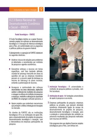 Instrumentos de Apoio à Inovação




D.2.3 Banco Nacional de
Desenvolvimento Econômico
e Social – BNDES

        Fundo Tecnológico – FUNTEC

O Fundo Tecnológico destina-se a apoiar financei-
ramente projetos de estímulo ao desenvolvimento
tecnológico e à inovação de interesse estratégico
para o País, em conformidade com os programas
e políticas públicas do governo federal.

O planejamento e a operação do FUNTEC obedecem
às seguintes diretrizes:

   Acelerar a busca de soluções para problemas
   já detectados e reconhecidos por institutos
   de pesquisa e agentes econômicos;

   Concentrar esforços e recursos em temas
   específicos, com foco bastante definido,
   visando ter presença marcante em áreas ou
   questões em que as empresas brasileiras
   possam vir a assumir papel de destaque ou
   mesmo de liderança no plano mundial,
   evitando a pulverização de recursos;

   Assegurar a continuidade dos esforços               1. Instituição Tecnológica - IT: universidades e
   desenvolvidos nas áreas selecionadas, objetivando     institutos de pesquisa públicos e privados, sem
   acelerar a obtenção dos resultados das pesquisas      fins lucrativos.
   e conjugar os esforços de institutos de pesquisas
   e empresas, mediante a utilização da capacidade     2. Instituições de apoio - IA: fundações universitárias
   do BNDES de congregar e articular parceiros; e        de apoio à pesquisa e ao ensino.

   Apoiar projetos que contenham mecanismos            3. Empresas participantes da pesquisa: empresas
   que prevejam a efetiva introdução de inovações        públicas ou privadas, que exerçam atividade
   no mercado.                                           econômica diretamente ligada ao escopo do
                                                         desenvolvimento de projetos de pesquisa,
Os clientes do FUNTEC são as instituições                desenvolvimento tecnológico e inovação, para
tecnológicas (IT) e as instituições de apoio (IA),       a produção e comercialização dos produtos ou
para o desenvolvimento de projetos de pesquisa,          processos resultantes das pesquisas realizadas
desenvolvimento tecnológico e inovação, com              com recursos do FUNTEC.
a interveniência de empresas participantes da
pesquisa.                                                Este programa tem por objetivo financiar projetos
                                                         estratégicos para o País, com ênfase em:


50
 