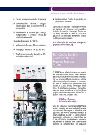 D
                                                    Instrumentos de Apoio à Inovação - Âmbito Nacional


  Energias renováveis provenientes de biomassa;           Condicionalidade: Projetos desenvolvidos em
                                                          parceria com empresas
  Semicondutores, software e soluções
  biotecnológicas para o desenvolvimento da            Os recursos são destinados a projetos desenvolvidos
  agropecuária;                                        em parceria entre empresas, universidades,
                                                       institutos de pesquisa e fundações. Os recursos
  Medicamentos e insumos para doenças                  do Banco destinados a cobrir os custos das
  negligenciadas e fármacos obtidos por                pesquisas são repassados diretamente para as
  biotecnologia avançada.                              instituições que as realizam.
Condições de operação do FUNTEC:
                                                       Mais informações em http://www.bndes.gov.br/
  Modalidade de Recursos: Não-reembolsáveis            programas/outros/funtec.asp

  Participação Máxima do FUNTEC: Até 90%

  Beneficiários: Instituições Tecnológicas (IT) e
  Instituições de Apoio (IA)
                                                       D.2.4 Serviço Brasileiro
                                                       de Apoio às Micro e
                                                       Pequenas Empresas
                                                       SEBRAE

                                                       O SEBRAE é uma agência de fomento com atuação
                                                       em todos os Estados, voltada para o apoio ao
                                                       desenvolvimento de micro e pequenas empresas.
                                                       Por não ser uma instituição financeira, a agência
                                                       não repassa dinheiro diretamente às empresas.
                                                       Por meio de convênios com agentes financeiros
                                                       oficiais, o SEBRAE divulga informações sobre
                                                       linhas de crédito especiais dessas instituições,
                                                       além de prestar consultoria na elaboração de
                                                       projetos de viabilidade econômico-financeira e,
                                                       quando necessário, conceder avais.

                                                               SEBRAEtec – Programa
                                                               de Consultoria Tecnológica

                                                       Uma das ações mais importantes do SEBRAE no
                                                       apoio à inovação ocorre por meio do Programa
                                                       de Consultoria Tecnológica – SEBRAEtec, que
                                                       possibilita às micro e pequenas empresas e
                                                       empreendedores acessar os conhecimentos
                                                       tecnológicos existentes na infraestrutura de
                                                       C,T&I. O SEBRAEtec visa à melhoria e à inovação
                                                       de processos e produtos, com o conseqüente
                                                       aumento da competitividade dos pequenos


                                                                                                     51
 