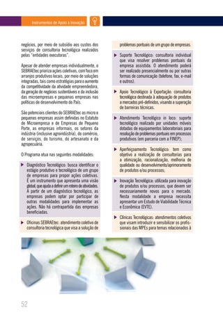 Instrumentos de Apoio à Inovação




negócios, por meio de subsídio aos custos dos              problemas pontuais de um grupo de empresas.
serviços de consultoria tecnológica realizados
pelas “entidades executoras”.                              Suporte Tecnológico: consultoria individual
                                                           que visa resolver problemas pontuais da
Apesar de atender empresas individualmente, o              empresa assistida. O atendimento poderá
SEBRAEtec prioriza ações coletivas, com foco em            ser realizado presencialmente ou por outras
arranjos produtivos locais, por meio de soluções           formas de comunicação (telefone, fax, e-mail
integradas, tais como estratégias para o aumento           e outros).
da competitividade da atividade empreendedora,
da geração de negócios sustentáveis e da inclusão          Apoio Tecnológico à Exportação: consultoria
das microempresas e pequenas empresas nas                  tecnológica destinada à adequação de produtos
políticas de desenvolvimento do País.                      a mercados pré-definidos, visando a superação
                                                           de barreiras técnicas.
São potenciais clientes do SEBRAEtec as micro e
pequenas empresas assim definidas no Estatuto              Atendimento Tecnológico in loco: suporte
de Microempresa e de Empresas de Pequeno                   tecnológico realizado por unidades móveis
Porte, as empresas informais, os setores da                dotadas de equipamentos laboratoriais para
indústria (inclusive agroindústria), do comércio,          resolução de problemas pontuais em processos
de serviços, do turismo, do artesanato e da                produtivos (em parceria com a FINEP);
agropecuária.
                                                           Aperfeiçoamento Tecnológico: tem como
O Programa atua nas seguintes modalidades:                 objetivo a realização de consultorias para
                                                           a otimização, racionalização, melhoria de
   Diagnóstico Tecnológico: busca identificar o            qualidade ou desenvolvimento/aprimoramento
   estágio produtivo e tecnológico de um grupo             de produtos e/ou processos;
   de empresas para propor ações coletivas.
   É um instrumento que apresenta uma visão                Inovação Tecnológica: utilizada para inovação
   global, que ajuda a definir um roteiro de atividades.   de produtos e/ou processos, que devem ser
   A partir de um diagnóstico tecnológico, as              necessariamente novos para o mercado.
   empresas podem optar por participar de                  Nesta modalidade a empresa necessita
   outras modalidades para implementar as                  apresentar um Estudo de Viabilidade Técnica
   ações. Não há contrapartida das empresas                e Econômica (EVTE).
   beneficiadas.
                                                           Clínicas Tecnológicas: atendimentos coletivos
   Oficinas SEBRAEtec: atendimento coletivo de             que visam introduzir e sensibilizar os profis-
   consultoria tecnológica que visa a solução de           sionais das MPEs para temas relacionados à




52
 