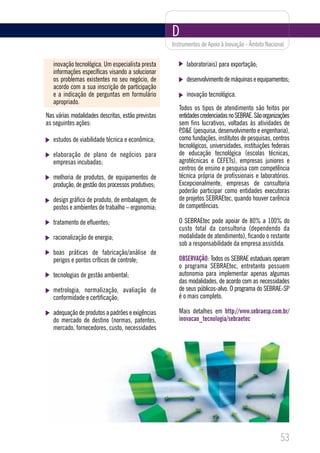 D
                                                    Instrumentos de Apoio à Inovação - Âmbito Nacional


   inovação tecnológica. Um especialista presta           laboratoriais) para exportação;
   informações específicas visando a solucionar
   os problemas existentes no seu negócio, de             desenvolvimento de máquinas e equipamentos;
   acordo com a sua inscrição de participação
   e a indicação de perguntas em formulário               inovação tecnológica.
   apropriado.
                                                       Todos os tipos de atendimento são feitos por
Nas várias modalidades descritas, estão previstas      entidades credenciadas no SEBRAE. São organizações
as seguintes ações:                                    sem fins lucrativos, voltadas às atividades de
                                                       P,D&E (pesquisa, desenvolvimento e engenharia),
   estudos de viabilidade técnica e econômica;         como fundações, institutos de pesquisas, centros
                                                       tecnológicos, universidades, instituições federais
   elaboração de plano de negócios para                de educação tecnológica (escolas técnicas,
   empresas incubadas;                                 agrotécnicas e CEFETs), empresas juniores e
                                                       centros de ensino e pesquisa com competência
   melhoria de produtos, de equipamentos de            técnica própria de profissionais e laboratórios.
   produção, de gestão dos processos produtivos;       Excepcionalmente, empresas de consultoria
                                                       poderão participar como entidades executoras
   design gráfico de produto, de embalagem, de         de projetos SEBRAEtec, quando houver carência
   postos e ambientes de trabalho – ergonomia;         de competências.

   tratamento de efluentes;                            O SEBRAEtec pode apoiar de 80% a 100% do
                                                       custo total da consultoria (dependendo da
   racionalização de energia;                          modalidade de atendimento), ficando o restante
                                                       sob a responsabilidade da empresa assistida.
   boas práticas de fabricação/análise de
   perigos e pontos críticos de controle;              OBSERVAÇÃO: Todos os SEBRAE estaduais operam
                                                       o programa SEBRAEtec, entretanto possuem
   tecnologias de gestão ambiental;                    autonomia para implementar apenas algumas
                                                       das modalidades, de acordo com as necessidades
   metrologia, normalização, avaliação de              de seus públicos-alvo. O programa do SEBRAE-SP
   conformidade e certificação;                        é o mais completo.

   adequação de produtos a padrões e exigências        Mais detalhes em http://www.sebraesp.com.br/
   do mercado de destino (normas, patentes,            inovacao_tecnologia/sebraetec
   mercado, fornecedores, custo, necessidades




                                                                                                    53
 