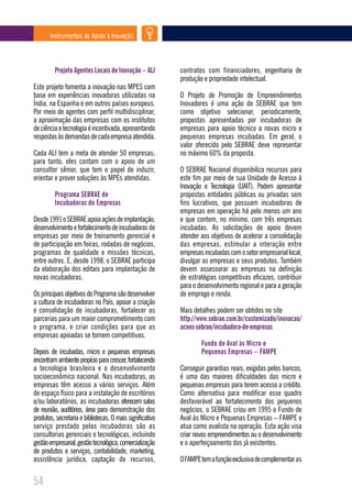 Instrumentos de Apoio à Inovação




         Projeto Agentes Locais de Inovação – ALI          contratos com financiadores, engenharia de
                                                           produção e propriedade intelectual.
Este projeto fomenta a inovação nas MPES com
base em experiências inovadoras utilizadas na              O Projeto de Promoção de Empreendimentos
Índia, na Espanha e em outros países europeus.             Inovadores é uma ação do SEBRAE que tem
Por meio de agentes com perfil multidisciplinar,           como objetivo selecionar, periodicamente,
a aproximação das empresas com os institutos               propostas apresentadas por incubadoras de
de ciência e tecnologia é incentivada, apresentando        empresas para apoio técnico a novas micro e
respostas às demandas de cada empresa atendida.            pequenas empresas incubadas. Em geral, o
                                                           valor oferecido pelo SEBRAE deve representar
Cada ALI tem a meta de atender 50 empresas;                no máximo 60% da proposta.
para tanto, eles contam com o apoio de um
consultor sênior, que tem o papel de induzir,              O SEBRAE Nacional disponibiliza recursos para
orientar e prover soluções às MPEs atendidas.              este fim por meio de sua Unidade de Acesso à
                                                           Inovação e Tecnologia (UAIT). Podem apresentar
         Programa SEBRAE de                                propostas entidades públicas ou privadas sem
         Incubadoras de Empresas                           fins lucrativos, que possuam incubadoras de
                                                           empresas em operação há pelo menos um ano
Desde 1991 o SEBRAE apoia ações de implantação,            e que contem, no mínimo, com três empresas
desenvolvimento e fortalecimento de incubadoras de         incubadas. As solicitações de apoio devem
empresas por meio de treinamento gerencial e               atender aos objetivos de acelerar a consolidação
de participação em feiras, rodadas de negócios,            das empresas, estimular a interação entre
programas de qualidade e missões técnicas,                 empresas incubadas com o setor empresarial local,
entre outros. E, desde 1998, o SEBRAE participa            divulgar as empresas e seus produtos. Também
da elaboração dos editais para implantação de              devem assessorar as empresas na definição
novas incubadoras.                                         de estratégias competitivas eficazes, contribuir
                                                           para o desenvolvimento regional e para a geração
Os principais objetivos do Programa são desenvolver        de emprego e renda.
a cultura de incubadoras no País, apoiar a criação
e consolidação de incubadoras, fortalecer as               Mais detalhes podem ser obtidos no site
parcerias para um maior comprometimento com                http://www.sebrae.com.br/customizado/inovacao/
o programa, e criar condições para que as                  acoes-sebrae/incubadora-de-empresas
empresas apoiadas se tornem competitivas.
                                                                   Fundo de Aval às Micro e
Depois de incubadas, micro e pequenas empresas                     Pequenas Empresas – FAMPE
encontram ambiente propício para crescer, fortalecendo
a tecnologia brasileira e o desenvolvimento                Conseguir garantias reais, exigidas pelos bancos,
socioeconômico nacional. Nas incubadoras, as               é uma das maiores dificuldades das micro e
empresas têm acesso a vários serviços. Além                pequenas empresas para terem acesso a crédito.
de espaço físico para a instalação de escritórios          Como alternativa para modificar esse quadro
e/ou laboratórios, as incubadoras oferecem salas           desfavorável ao fortalecimento dos pequenos
de reunião, auditórios, área para demonstração dos         negócios, o SEBRAE criou em 1995 o Fundo de
produtos, secretaria e bibliotecas. O mais significativo   Aval às Micro e Pequenas Empresas – FAMPE e
serviço prestado pelas incubadoras são as                  atua como avalista na operação. Esta ação visa
consultorias gerenciais e tecnológicas, incluindo          criar novos empreendimentos ou o desenvolvimento
gestão empresarial, gestão tecnológica, comercialização    e o aperfeiçoamento dos já existentes.
de produtos e serviços, contabilidade, marketing,
assistência jurídica, captação de recursos,                O FAMPE tem a função exclusiva de complementar as


54
 