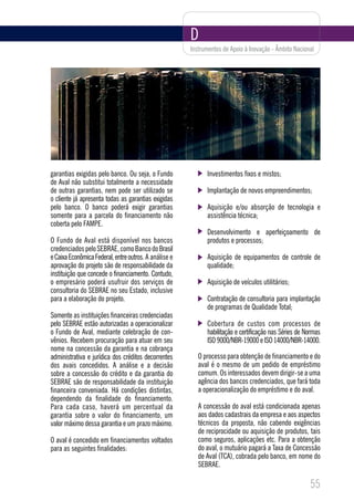 D
                                                       Instrumentos de Apoio à Inovação - Âmbito Nacional




garantias exigidas pelo banco. Ou seja, o Fundo              Investimentos fixos e mistos;
de Aval não substitui totalmente a necessidade
de outras garantias, nem pode ser utilizado se               Implantação de novos empreendimentos;
o cliente já apresenta todas as garantias exigidas
pelo banco. O banco poderá exigir garantias                  Aquisição e/ou absorção de tecnologia e
somente para a parcela do financiamento não                  assistência técnica;
coberta pelo FAMPE.
                                                             Desenvolvimento e aperfeiçoamento de
O Fundo de Aval está disponível nos bancos                   produtos e processos;
credenciados pelo SEBRAE, como Banco do Brasil
e Caixa Econômica Federal, entre outros. A análise e         Aquisição de equipamentos de controle de
aprovação do projeto são de responsabilidade da              qualidade;
instituição que concede o financiamento. Contudo,
o empresário poderá usufruir dos serviços de                 Aquisição de veículos utilitários;
consultoria do SEBRAE no seu Estado, inclusive
para a elaboração do projeto.                                Contratação de consultoria para implantação
                                                             de programas de Qualidade Total;
Somente as instituições financeiras credenciadas
pelo SEBRAE estão autorizadas a operacionalizar              Cobertura de custos com processos de
o Fundo de Aval, mediante celebração de con-                 habilitação e certificação nas Séries de Normas
vênios. Recebem procuração para atuar em seu                 ISO 9000/NBR-19000 e ISO 14000/NBR-14000.
nome na concessão da garantia e na cobrança
administrativa e jurídica dos créditos decorrentes        O processo para obtenção de financiamento e do
dos avais concedidos. A análise e a decisão               aval é o mesmo de um pedido de empréstimo
sobre a concessão do crédito e da garantia do             comum. Os interessados devem dirigir-se a uma
SEBRAE são de responsabilidade da instituição             agência dos bancos credenciados, que fará toda
financeira conveniada. Há condições distintas,            a operacionalização do empréstimo e do aval.
dependendo da finalidade do financiamento.
Para cada caso, haverá um percentual da                   A concessão do aval está condicionada apenas
garantia sobre o valor do financiamento, um               aos dados cadastrais da empresa e aos aspectos
valor máximo dessa garantia e um prazo máximo.            técnicos da proposta, não cabendo exigências
                                                          de reciprocidade ou aquisição de produtos, tais
O aval é concedido em financiamentos voltados             como seguros, aplicações etc. Para a obtenção
para as seguintes finalidades:                            do aval, o mutuário pagará a Taxa de Concessão
                                                          de Aval (TCA), cobrada pelo banco, em nome do
                                                          SEBRAE.

                                                                                                       55
 