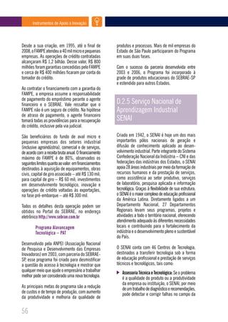 Instrumentos de Apoio à Inovação




Desde a sua criação, em 1995, até o final de           produtos e processos. Mais de mil empresas do
2008, o FAMPE atendeu a 40 mil micro e pequenas        Estado de São Paulo participaram do Programa
empresas. As operações de crédito contratadas          em suas duas fases.
alcançaram R$ 1,2 bilhão. Desse valor, R$ 800
milhões foram garantias concedidas pelo FAMPE          Com o sucesso da parceria desenvolvida entre
e cerca de R$ 400 milhões ficaram por conta do         2003 e 2006, o Programa foi incorporado à
tomador do crédito.                                    grade de produtos educacionais do SEBRAE-SP
                                                       e estendido para outros Estados.
Ao contratar o financiamento com a garantia do
FAMPE, a empresa assume a responsabilidade
de pagamento do empréstimo perante o agente
financeiro e o SEBRAE. Vale ressaltar que o            D.2.5 Serviço Nacional de
FAMPE não é um seguro de crédito. Na hipótese          Aprendizagem Industrial
de atraso de pagamento, o agente financeiro
tomará todas as providências para a recuperação        SENAI
do crédito, inclusive pela via judicial.

São beneficiários do fundo de aval micro e             Criado em 1942, o SENAI é hoje um dos mais
pequenas empresas dos setores industrial               importantes pólos nacionais de geração e
(inclusive agroindústria), comercial e de serviços,    difusão de conhecimento aplicado ao desen-
de acordo com a receita bruta anual. O financiamento   volvimento industrial. Parte integrante do Sistema
máximo do FAMPE é de 80%, observados os                Confederação Nacional da Indústria – CNI e das
seguintes limites quanto ao valor: em financiamentos   federações das indústrias dos Estados, o SENAI
destinados à aquisição de equipamentos, obras          apoia 28 áreas industriais por meio da formação de
civis, capital de giro associado – até R$ 130 mil;     recursos humanos e da prestação de serviços,
para capital de giro – R$ 60 mil; investimentos        como assistência ao setor produtivo, serviços
em desenvolvimento tecnológico, inovação e             de laboratório, pesquisa aplicada e informação
operações de crédito voltadas às exportações,          tecnológica. Graças à flexibilidade de sua estrutura,
na fase pré-embarque – até R$ 300 mil.                 o SENAI é o maior complexo de educação profissional
                                                       da América Latina. Diretamente ligados a um
Todos os detalhes desta operação podem ser             Departamento Nacional, 27 Departamentos
obtidos no Portal do SEBRAE, no endereço               Regionais levam seus programas, projetos e
eletrônico http://www.sebrae.com.br                    atividades a todo o território nacional, oferecendo
                                                       atendimento adequado às diferentes necessidades
         Programa Alavancagem                          locais e contribuindo para o fortalecimento da
         Tecnológica – PAT                             indústria e o desenvolvimento pleno e sustentável
                                                       do País.
Desenvolvido pela ANPEI (Associação Nacional
de Pesquisa e Desenvolvimento das Empresas             O SENAI conta com 46 Centros de Tecnologia,
Inovadoras) em 2003, com parceria do SEBRAE-           destinados a transferir tecnologia sob a forma
SP, esse programa foi criado para desmistificar        de educação profissional e prestação de serviços
a questão do acesso à tecnologia e mostrar que         técnicos e tecnológicos, tais como:
qualquer meio que ajude o empresário a trabalhar          Assessoria Técnica e Tecnológica: Se o problema
melhor pode ser considerado uma nova tecnologia.          é a qualidade do produto ou a produtividade
                                                          da empresa ou instituição, o SENAI, por meio
As principais metas do programa são a redução             de um trabalho de diagnóstico e recomendações,
de custos e de tempo de produção, com aumento             pode detectar e corrigir falhas no campo da
da produtividade e melhoria da qualidade de

56
 