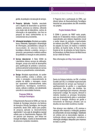 D
                                                     Instrumentos de Apoio à Inovação - Âmbito Nacional


   gestão, da produção e da execução de serviços.       O Programa tem a participação do CNPq, que
                                                        oferece bolsas de Desenvolvimento Tecnológico
   Pesquisa Aplicada: Trabalho executado                Industrial aos pesquisadores dos DRs envolvidos
   com o objetivo de desenvolver ou aprimorar           nos projetos.
   produtos, processos ou sistemas, utilizando
   uma ampla rede de laboratórios, centros de                   Projeto Unidades Móveis
   informação e de especialistas, com foco na
   pesquisa de novos conhecimentos ou na                O SENAI é parceiro da FINEP neste projeto,
   compreensão dos já existentes.                       dotado de 10 laboratórios móveis e profissionais
                                                        especializados para elaborar diagnóstico inicial
   Informação tecnológica: Atividade que engloba        e avaliar etapas de produção e oportunidades
   busca, tratamento, organização e disseminação        de melhoria para MPEs. São apoiadas as áreas
   de informações, possibilitando a solução de          de calçados do Ceará, de madeira e mobiliário
   necessidades de natureza técnica e                   da Bahia, do Espírito Santo, do Pará e do Rio
   tecnológica referente a produtos, serviços e         Grande do Sul; de alimentos de Santa Catarina,
   processos, para promover a melhoria contínua         de Pernambuco, de Mato Grosso e de Mato Grosso
   da qualidade e a inovação no setor produtivo.        do Sul e têxtil do Paraná.

   Serviço laboratorial: A Rede SENAI de                Mais informações em http://www.senai.br
   Laboratórios oferece serviços de calibração,
   dosagem, ensaio e/ou teste de desempenho
   para qualificação de produtos e processos,
   preferencialmente fundamentada em normas
   técnicas ou procedimentos sistematizados.            D.2.6 Instituto
                                                        Euvaldo Lodi – IEL
   Design: Atividade especializada, de caráter
   técnico-científico, criativo e artístico, com
   vistas à concepção e desenvolvimento de              Dentro do Sistema Indústria, da CNI, o Instituto
   projetos de objetos e mensagens visuais              Euvaldo Lodi (IEL) é a entidade responsável pelo
   que equacionem sistematicamente dados                desenvolvimento de serviços que favoreçam o
   ergonômicos, tecnológicos, econômicos,               aperfeiçoamento da gestão e a capacitação
   sociais, culturais e estéticos, com atendimento      empresarial. Suas ações são divididas nas
   concreto às necessidades humanas.                    áreas de capacitação para empresas, educação
                                                        empresarial e estágio. No conjunto, oferecem à
        Programa SENAI de                               indústria brasileira as principais ferramentas
        Inovação Tecnológica                            para seu desenvolvimento pleno e sustentável:
                                                        estímulo à inovação, eficiência em gestão e
O Departamento Nacional do SENAI, por meio da           treinamento de lideranças afinadas com os
Unidade de Tecnologia Industrial e da Gerência          desafios da nova ordem econômica mundial.
de Inovação e Difusão Tecnológica, tem lançado
anualmente, desde 2004, editais para projetos           Para alcançar seus objetivos, o IEL promove a
de pesquisa aplicada ou desenvolvimento                 interação entre empresas e instituições geradoras
experimental. É uma ação de abrangência nacional        de conhecimento e de novas tecnologias. Trabalhando
voltada para os Departamentos Regionais (DR)            em sintonia com as necessidades regionais, a
em parceria com empresas, com ênfase em                 instituição oferece capacitação, consultoria e
inovação tecnológica, visando ao desenvolvimento        informação estratégica adequadas para empresas
de processos e produtos inovadores.                     de todos os portes.


                                                                                                      57
 