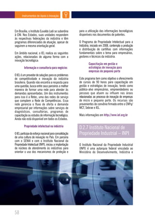 Instrumentos de Apoio à Inovação




Em Brasília, o Instituto Euvaldo Lodi se subordina      para a utilização das informações tecnológicas
à CNI. Nos Estados, suas unidades respondem             disponíveis nos documentos de patentes.
às respectivas federações da indústria e têm
programas diferenciados de atuação, apesar de           O Programa de Propriedade Intelectual para a
seguirem a mesma orientação geral.                      Indústria, iniciado em 2008, contempla a produção
                                                        e distribuição de cartilhas com informações
Em âmbito nacional, o IEL realiza as seguintes          fundamentais sobre o tema para empresários,
ações, relacionadas de alguma forma com a               gestores e técnicos da indústria.
inovação tecnológica:
                                                                Capacitação em gestão e
         Informação e consultoria para negócios                 estratégias de inovação para
                                                                empresas de pequeno porte
O IEL é um provedor de soluções para os problemas
de competitividade e inovação da indústria              Este programa tem como objetivo o oferecimento
brasileira. Quando não encontra a resposta para         de cursos de 90 horas para capacitação em
uma questão, busca entre seus parceiros a melhor        gestão e estratégias de inovação, tendo como
maneira de formar uma rede para atender às              público-alvo empresários, empreendedores ou
demandas apresentadas. Um dos instrumentos              pessoas que atuem ou influam nas áreas
para isso é a Retec, uma das redes de serviço           relacionadas ao processo de inovação de empresas
que compõem a Rede de Competências. Essa                de micro e pequeno porte. Os recursos são
rede gerencia o fluxo de oferta e demanda               provenientes de convênio firmado entre o CNPq/
empresarial por informações sobre serviços de           MCT, Sebrae e IEL.
diagnósticos, consultorias, programas de
capacitação ou estudos de informação tecnológica.       Mais informações em http://www.iel.org.br
Ainda não está disponível em todos os Estados.

         Propriedade intelectual na indústria
                                                        D.2.7 Instituto Nacional de
O IEL participa do esforço nacional para consolidação   Propriedade Industrial – INPI
de uma cultura de inovação no País. Em parceria
com o SENAI e com o Instituto Nacional da
Propriedade Intelectual (INPI), iniciou a implantação   O Instituto Nacional da Propriedade Industrial
de núcleos de atendimento às indústrias para            (INPI) é uma autarquia federal vinculada ao
orientar o uso dos mecanismos de proteção e             Ministério do Desenvolvimento, Indústria e




58
 