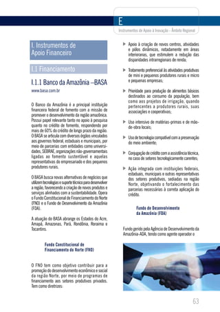 E
                                                          Instrumentos de Apoio à Inovação - Âmbito Regional


I. Instrumentos de                                               Apoio à criação de novos centros, atividades
                                                                 e pólos dinâmicos, notadamente em áreas
Apoio Financeiro                                                 interioranas, que estimulem a redução das
                                                                 disparidades intrarregionais de renda;

I.1 Financiamento                                                Tratamento preferencial às atividades produtivas
                                                                 de mini e pequenos produtores rurais e micro
                                                                 e pequenas empresas;
I.1.1 Banco da Amazônia –BASA
www.basa.com.br                                                  Prioridade para produção de alimentos básicos
                                                                 destinados ao consumo da população, bem
                                                                 como aos projetos de irrigação, quando
O Banco da Amazônia é a principal instituição                    pertencentes a produtores rurais, suas
financeira federal de fomento com a missão de                    associações e cooperativas;
promover o desenvolvimento da região amazônica.
Possui papel relevante tanto no apoio à pesquisa                 Uso intensivo de matérias-primas e de mão-
quanto no crédito de fomento, respondendo por                    de-obra locais;
mais de 60% do crédito de longo prazo da região.
O BASA se articula com diversos órgãos vinculados                Uso de tecnologia compatível com a preservação
aos governos federal, estaduais e municipais, por                do meio ambiente;
meio de parcerias com entidades como universi-
dades, SEBRAE, organizações não-governamentais                   Conjugação de crédito com a assistência técnica,
ligadas ao fomento sustentável e aquelas                         no caso de setores tecnologicamente carentes;
representativas do empresariado e dos pequenos
produtores rurais.                                               Ação integrada com instituições federais,
                                                                 estaduais, municipais e outras representativas
O BASA busca novas alternativas de negócios que                  dos setores produtivos, sediadas na região
utilizem tecnologias e suporte técnico para desenvolver          Norte, objetivando o fortalecimento das
a região, favorecendo a criação de novos produtos e              parcerias necessárias à correta aplicação do
serviços alinhados com a sustentabilidade. Opera                 crédito.
o Fundo Constitucional de Financiamento do Norte
(FNO) e o Fundo de Desenvolvimento da Amazônia
(FDA).                                                                Fundo de Desenvolvimento
                                                                      da Amazônia (FDA)
A atuação do BASA abrange os Estados do Acre,
Amapá, Amazonas, Pará, Rondônia, Roraima e
Tocantins.                                                    Fundo gerido pela Agência de Desenvolvimento da
                                                              Amazônia-ADA, tendo como agente operador o

         Fundo Constitucional de
         Financiamento do Norte (FNO)


O FNO tem como objetivo contribuir para a
promoção do desenvolvimento econômico e social
da região Norte, por meio de programas de
financiamento aos setores produtivos privados.
Tem como diretrizes:


                                                                                                            63
 