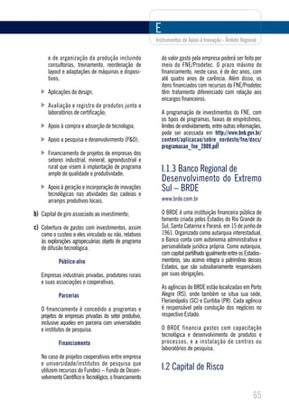 E
                                                          Instrumentos de Apoio à Inovação - Âmbito Regional


      e de organização da produção incluindo                  do valor gasto pela empresa poderá ser feito por
      consultorias, treinamento, reordenação de               meio do FNE/Prodetec. O prazo máximo do
      layout e adaptações de máquinas e disposi-              financiamento, neste caso, é de dez anos, com
      tivos;                                                  até quatro anos de carência. Além disso, os
                                                              itens financiados com recursos do FNE/Prodetec
      Aplicações do design;                                   têm tratamento diferenciado com relação aos
                                                              encargos financeiros.
      Avaliação e registro de produtos junto a
      laboratórios de certificação;                           A programação de investimentos do FNE, com
                                                              os tipos de programas, faixas de empréstimos,
      Apoio à compra e absorção de tecnologia;                limites de endividamento, entre outras informações,
                                                              pode ser acessada em http://www.bnb.gov.br/
      Apoio a pesquisa e desenvolvimento (P&D);               content/aplicacao/sobre_nordeste/fne/docs/
                                                              programacao_fne_2009.pdf
      Financiamento de projetos de empresas dos
      setores industrial, mineral, agroindustrial e
      rural que visem à implantação de programa
      amplo de qualidade e produtividade;
                                                              I.1.3 Banco Regional de
                                                              Desenvolvimento do Extremo
      Apoio à geração e incorporação de inovações             Sul – BRDE
      tecnológicas nas atividades das cadeias e
      arranjos produtivos locais.                             www.brde.com.br

b) Capital de giro associado ao investimento;                 O BRDE é uma instituição financeira pública de
                                                              fomento criada pelos Estados do Rio Grande do
c) Cobertura de gastos com investimentos, assim               Sul, Santa Catarina e Paraná, em 15 de junho de
   como o custeio a eles vinculado ou não, relativos          1961. Organizado como autarquia interestadual,
   às explorações agropecuárias objeto de programa            o Banco conta com autonomia administrativa e
   de difusão tecnológica.                                    personalidade jurídica própria. Como autarquia,
                                                              com capital partilhado igualmente entre os Estados-
            Público-alvo                                      membros, seu acervo integra o patrimônio desses
                                                              Estados, que são subsidiariamente responsáveis
   Empresas industriais privadas, produtores rurais           por suas obrigações.
   e suas associações e cooperativas.
                                                              As agências do BRDE estão localizadas em Porto
            Parcerias                                         Alegre (RS), onde também se situa sua sede,
                                                              Florianópolis (SC) e Curitiba (PR). Cada agência
   O financiamento é concedido a programas e                  é responsável pela condução dos negócios no
   projetos de empresas privadas do setor produtivo,          respectivo Estado.
   inclusive aqueles em parceria com universidades
   e institutos de pesquisa.                                  O BRDE financia gastos com capacitação
                                                              tecnológica e desenvolvimento de produtos e
            Financiamento                                     processos, e a instalação de centros ou
                                                              laboratórios de pesquisa.
   No caso de projetos cooperativos entre empresa
   e universidade/institutos de pesquisa que
   utilizem recursos do Fundeci – Fundo de Desen-             I.2 Capital de Risco
   volvimento Científico e Tecnológico, o financiamento


                                                                                                            65
 