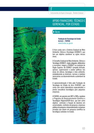 F
Instrumentos de Apoio à Inovação - Âmbito Estadual



    APOIO FINANCEIRO, TÉCNICO E
    GERENCIAL, POR ESTADO.

       Acre

            Fundação de Tecnologia do Estado
            do Acre – FUNTAC
            www.funtac.ac.gov.br


    O Acre conta com o Sistema Estadual de Meio
    Ambiente, Ciência e Tecnologia (SISMACT), que
    tem por objetivo coordenar as ações nessas
    áreas.

    O Conselho Estadual de Meio Ambiente, Ciência e
    Tecnologia (CEMACT), órgão colegiado, deliberativo
    e normativo, integra o SISMACT na condição de
    Órgão Superior. Ao CEMACT compete formular,
    aprovar, supervisionar e avaliar políticas nas
    áreas de ciência, tecnologia e meio ambiente,
    estabelecendo as diretrizes, normas e medidas
    necessárias ao desenvolvimento sustentável do
    Estado.

    A operacionalização é feita pela Fundação de
    Tecnologia do Estado do Acre (FUNTAC), que
    conta com vários laboratórios especializados e
    presta consultoria tecnológica para pequenas
    empresas.

    A FUNTAC, em parceria com MCT e CNPq, coordena
    o Programa de Desenvolvimento Científico e
    Tecnológico Regional/DCR-Acre, que tem como
    objetivo estimular a fixação de doutores em
    universidades, institutos de pesquisa, empresas
    públicas de pesquisa e desenvolvimento e empresas
    privadas que atuem em pesquisa científica ou
    tecnológica sediadas no Estado.




                                                 69
 