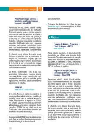 Instrumentos de Apoio à Inovação




        Programa de Iniciação Científica e           Consulte também:
        Tecnológica para Micro e Pequenas
        Empresas – Bolsas BITEC                      Federação das Indústrias do Estado do Acre
                                                     (www.fieac.org.br), inclusive as páginas do SENAI
Patrocinado pelo IEL, SENAI, SEBRAE e CNPq,          e do Instituto Euvaldo Lodi (IEL)
busca transferir conhecimentos das instituições
de ensino superior para as micro e pequenas
empresas por meio de pesquisas e estudos a
serem realizados por alunos de graduação
orientados por professores universitários.
                                                        Alagoas
O objetivo é solucionar e equacionar os problemas
e questões identificados pelas micro e pequenas              Fundação de Amparo à Pesquisa do
empresas participantes, contribuindo assim                   Estado de Alagoas – FAPEAL
para o seu desenvolvimento tecnológico e para                www.fapeal.br
a melhoria da sua produtividade e competitividade.
                                                     Apoia projetos especiais, de desenvolvimento
O estudante, como bolsista do projeto, busca,        tecnológico, que reflitam uma demanda direta
de forma orientada e com a participação do           do mercado. Os projetos devem resultar de interação
empresário, encontrar a resposta para um             formal entre institutos de pesquisa e empresas,
problema pontual previamente apresentado.            que, juntos, os submeterão à FAPEAL. Nos projetos
O trabalho a ser desenvolvido requer                 apoiados está previsto um ressarcimento à
necessariamente o envolvimento dos empresários,      FAPEAL em forma de royalties.
professores e estudantes.
                                                             Programa de Iniciação Científica e
Os temas contemplados pelo BITEC são:                        Tecnológica para Micro e Pequenas
agronegócio, biotecnologia, comércio exterior,               Empresas – Bolsas BITEC
conservação de energia, construção civil,
empreendedorismo, gestão da qualidade, gestão        Patrocinado pelo IEL, SENAI, SEBRAE e CNPq,
organizacional, informática, preservação ambiental   busca transferir conhecimentos das instituições
e segurança do trabalho.                             de ensino superior para as micro e pequenas
                                                     empresas, por meio de pesquisas e estudos a
        SEBRAE-AC                                    serem realizados por estudantes de graduação
        www.sebrae.com.br/uf/acre                    orientados por professores universitários.
                                                     O objetivo é solucionar e equacionar os problemas
O SEBRAE Nacional mantém uma série de                e questões identificados pelas micro e pequenas
programas relacionados à inovação e à qualificação   empresas participantes, contribuindo assim
tecnológica das micro e pequenas empresas.           para o seu desenvolvimento tecnológico e para
Porém, não são todas as agências do SEBRAE           a melhoria da sua produtividade e competitividade.
nos estados e/ou nos municípios que oferecem
a totalidade ou parte desses programas. Assim,       O estudante, como bolsista do projeto, busca,
consulte o SEBRAE de sua cidade ou de seu            de forma orientada e com a participação do
Estado para saber quais são as atividades que        empresário, encontrar a resposta para um problema
desenvolve no campo da inovação.                     pontual previamente apresentado. O trabalho
                                                     a ser desenvolvido requer necessariamente o
Os programas do SEBRAE Nacional estão descritos,     envolvimento dos empresários, professores e
neste Guia, no capítulo referente aos instrumentos   estudantes.
de apoio à inovação de âmbito federal.


70
 