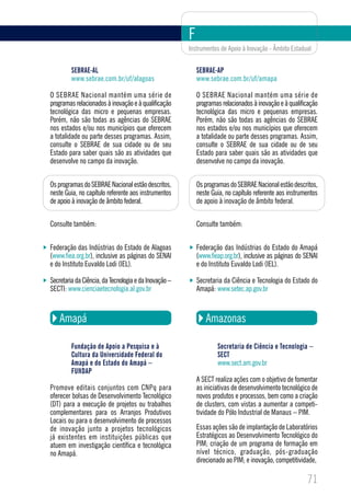 F
                                                       Instrumentos de Apoio à Inovação - Âmbito Estadual


         SEBRAE-AL                                         SEBRAE-AP
         www.sebrae.com.br/uf/alagoas                      www.sebrae.com.br/uf/amapa

O SEBRAE Nacional mantém uma série de                      O SEBRAE Nacional mantém uma série de
programas relacionados à inovação e à qualificação         programas relacionados à inovação e à qualificação
tecnológica das micro e pequenas empresas.                 tecnológica das micro e pequenas empresas.
Porém, não são todas as agências do SEBRAE                 Porém, não são todas as agências do SEBRAE
nos estados e/ou nos municípios que oferecem               nos estados e/ou nos municípios que oferecem
a totalidade ou parte desses programas. Assim,             a totalidade ou parte desses programas. Assim,
consulte o SEBRAE de sua cidade ou de seu                  consulte o SEBRAE de sua cidade ou de seu
Estado para saber quais são as atividades que              Estado para saber quais são as atividades que
desenvolve no campo da inovação.                           desenvolve no campo da inovação.


Os programas do SEBRAE Nacional estão descritos,           Os programas do SEBRAE Nacional estão descritos,
neste Guia, no capítulo referente aos instrumentos         neste Guia, no capítulo referente aos instrumentos
de apoio à inovação de âmbito federal.                     de apoio à inovação de âmbito federal.

Consulte também:                                           Consulte também:


Federação das Indústrias do Estado de Alagoas              Federação das Indústrias do Estado do Amapá
(www.fiea.org.br), inclusive as páginas do SENAI           (www.fieap.org.br), inclusive as páginas do SENAI
e do Instituto Euvaldo Lodi (IEL).                         e do Instituto Euvaldo Lodi (IEL).

Secretaria da Ciência, da Tecnologia e da Inovação –       Secretaria da Ciência e Tecnologia do Estado do
SECTI: www.cienciaetecnologia.al.gov.br                    Amapá: www.setec.ap.gov.br



    Amapá                                                     Amazonas

         Fundação de Apoio a Pesquisa e à                          Secretaria de Ciência e Tecnologia –
         Cultura da Universidade Federal do                        SECT
         Amapá e do Estado do Amapá –                              www.sect.am.gov.br
         FUNDAP
                                                           A SECT realiza ações com o objetivo de fomentar
Promove editais conjuntos com CNPq para                    as iniciativas de desenvolvimento tecnológico de
oferecer bolsas de Desenvolvimento Tecnológico             novos produtos e processos, bem como a criação
(DT) para a execução de projetos ou trabalhos              de clusters, com vistas a aumentar a competi-
complementares para os Arranjos Produtivos                 tividade do Pólo Industrial de Manaus – PIM.
Locais ou para o desenvolvimento de processos
de inovação junto a projetos tecnológicos                  Essas ações são de implantação de Laboratórios
já existentes em instituições públicas que                 Estratégicos ao Desenvolvimento Tecnológico do
atuem em investigação científica e tecnológica             PIM; criação de um programa de formação em
no Amapá.                                                  nível técnico, graduação, pós-graduação
                                                           direcionado ao PIM; e inovação, competitividade,

                                                                                                        71
 