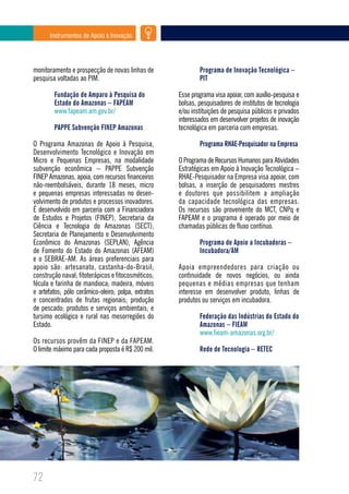Instrumentos de Apoio à Inovação




monitoramento e prospecção de novas linhas de                Programa de Inovação Tecnológica –
pesquisa voltadas ao PIM.                                    PIT

        Fundação de Amparo à Pesquisa do             Esse programa visa apoiar, com auxílio-pesquisa e
        Estado do Amazonas – FAPEAM                  bolsas, pesquisadores de institutos de tecnologia
        www.fapeam.am.gov.br/                        e/ou instituições de pesquisa públicos e privados
                                                     interessados em desenvolver projetos de inovação
        PAPPE Subvenção FINEP Amazonas               tecnológica em parceria com empresas.

O Programa Amazonas de Apoio à Pesquisa,                     Programa RHAE-Pesquisador na Empresa
Desenvolvimento Tecnológico e Inovação em
Micro e Pequenas Empresas, na modalidade             O Programa de Recursos Humanos para Atividades
subvenção econômica – PAPPE Subvenção                Estratégicas em Apoio à Inovação Tecnológica –
FINEP Amazonas, apoia, com recursos financeiros      RHAE-Pesquisador na Empresa visa apoiar, com
não-reembolsáveis, durante 18 meses, micro           bolsas, a inserção de pesquisadores mestres
e pequenas empresas interessadas no desen-           e doutores que possibilitem a ampliação
volvimento de produtos e processos inovadores.       da capacidade tecnológica das empresas.
É desenvolvido em parceria com a Financiadora        Os recursos são proveniente do MCT, CNPq e
de Estudos e Projetos (FINEP), Secretaria da         FAPEAM e o programa é operado por meio de
Ciência e Tecnologia do Amazonas (SECT),             chamadas públicas de fluxo contínuo.
Secretaria de Planejamento e Desenvolvimento
Econômico do Amazonas (SEPLAN), Agência                      Programa de Apoio a Incubadoras –
de Fomento do Estado do Amazonas (AFEAM)                     Incubadora/AM
e o SEBRAE-AM. As áreas preferenciais para
apoio são: artesanato, castanha-do-Brasil;           Apoia empreendedores para criação ou
construção naval; fitoterápicos e fitocosméticos;    continuidade de novos negócios, ou ainda
fécula e farinha de mandioca; madeira, móveis        pequenas e médias empresas que tenham
e artefatos; pólo cerâmico-oleiro; polpa, extratos   interesse em desenvolver produto, linhas de
e concentrados de frutas regionais; produção         produtos ou serviços em incubadora.
de pescado; produtos e serviços ambientais; e
tursimo ecológico e rural nas mesorregiões do                Federação das Indústrias do Estado do
Estado.                                                      Amazonas – FIEAM
                                                             www.fieam-amazonas.org.br/
Os recursos provêm da FINEP e da FAPEAM.
O limite máximo para cada proposta é R$ 200 mil.             Rede de Tecnologia – RETEC




72
 