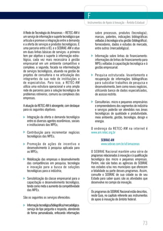 F
                                                         Instrumentos de Apoio à Inovação - Âmbito Estadual


A Rede de Tecnologia do Amazonas – RETEC-AM é                   sobre processos, produtos (tecnologia);
um serviço de informação e suporte tecnológico que              marcas, patentes, indicações bibliográficas
articula e promove a integração entre a demanda                 voltadas à tecnologia e/ou gestão (bibliográfica);
e a oferta de serviços e produtos tecnológicos. É               fornecedores, dados e estudos de mercado,
uma parceria entre o IEL e o SEBRAE-AM e atua                   entre outros (mercadológica).
em duas linhas básicas de serviços: a primeira
tem por objetivo o suporte à informação estra-                  Informação sobre linhas de financiamento:
tégica, cada vez mais necessária à gestão                       informações de linhas de financiamento para
empresarial em um ambiente competitivo e                        MPEs voltadas à capacitação tecnológica e à
complexo; a segunda, focada na intermediação                    gestão empresarial.
de serviços tecnológicos, atuando na gestão de
projetos de consultoria e na articulação dos                    Pesquisa estruturada: levantamento e
integrantes da sua rede de instituições e                       recuperação de informações bibliográficas
de especialistas. Para isso, a RETEC-AM                         para subsidiar trabalhos de pesquisa e
utiliza uma estrutura operacional e uma ampla                   desenvolvimento, bem como novos negócios,
rede de parceiros para a solução tecnológica de                 utilizando banco de dados especializados,
problemas rotineiros, comuns ou complexos das                   de acesso restrito.
empresas.
                                                                Consultorias: micro e pequenos empresários
A atuação da RETEC-AM é abrangente, com destaque                e empreendedores dos segmentos de indústria
para os seguintes objetivos:                                    e serviços poderão ser atendidos nas áreas
                                                                tecnológicas de qualidade e produtividade,
   Integração da oferta e demanda tecnológica                   meio ambiente, gestão, tecnologia, design e
   entre os diversos agentes econômicos, sociais                energia.
   e institucionais das MPEs;
                                                             O endereço da RETEC-AM na internet é
   Contribuição para incrementar negócios                    www.am.retec.org.br
   tecnológicos das MPEs;
                                                                     SEBRAE-AM
   Promoção de ações de incentivo e                                  www.sebrae.com.br/uf/amazonas
   desenvolvimento à pesquisa aplicada para
   as MPEs;                                                  O SEBRAE Nacional mantém uma série de
                                                             programas relacionados à inovação e à qualificação
   Mobilização das empresas e desenvolvimento                tecnológica das micro e pequenas empresas.
   das competências em pesquisa, tecnologia                  Porém, não são todas as agências do SEBRAE
   e inovação para a busca de soluções                       nos estados e/ou nos municípios que oferecem
   tecnológicas para a indústria;                            a totalidade ou parte desses programas. Assim,
                                                             consulte o SEBRAE de sua cidade ou de seu
   Sensibilização da classe empresarial para a               Estado para saber quais são as atividades que
   capacitação e desenvolvimento tecnológico,                desenvolve no campo da inovação.
   tendo como meta o aumento da competitividade
   das MPEs.                                                 Os programas do SEBRAE Nacional estão descritos,
                                                             neste Guia, no capítulo referente aos instrumentos
São os seguintes os serviços oferecidos:
                                                             de apoio à inovação de âmbito federal.
   Informação tecnológica/bibliográfica/mercadológica:
   serviço do tipo pergunta e resposta, atendendo
   de forma personalizada, enfocando informações


                                                                                                             73
 