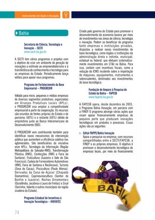 Instrumentos de Apoio à Inovação




                                                    Criado pelo governo do Estado para promover o
   Bahia                                            desenvolvimento da economia baiana por meio
                                                    de investimentos nas áreas de ciência, tecnologia
                                                    e inovação. Podem se beneficiar do programa
        Secretaria de Ciência, Tecnologia e         tanto empresas e instituições privadas,
        Inovação – SECTI                            dispostas a realizar novos investimentos de
        www.secti.ba.gov.br                         base tecnológica, como órgãos e instituições da
                                                    administração direta e indireta, municipal,
A SECTI tem vários programas e projetos com         estadual ou federal, que efetuem sistematica-
o objetivo de criar um ambiente de geração de       mente investimentos em CT&I na Bahia. Para
inovações e estímulo ao empreendedorismo e à        isso, contam com incentivos fiscais, como a
transferência de conhecimento e tecnologia para     redução do ICMS incidente sobre a importação
as empresas do Estado. Periodicamente lança         de máquinas, equipamentos, instrumentos e
editais para apoiar seus programas.                 sobressalentes, destinados aos investimentos
                                                    de base tecnológica.
        Programa de Fortalecimento da Base
        Empresarial – PROGREDIR                             Fundação de Amparo à Pesquisa do
                                                            Estado da Bahia – FAPESB
Voltado para micro, pequenas e médias empresas              www.fapesb.ba.gov.br
de diversos segmentos produtivos, organizadas
em Arranjos Produtivos Locais (APLs),               A FAPESB opera, desde dezembro de 2003,
o PROGREDIR visa ampliar a competitividade          o Programa Bahia Inovação, em parceria com
empresarial a partir da cooperação. Os recursos     a FINEP. O programa abrange várias ações que
são oriundos de fontes próprias do Estado e de      visam apoiar financeiramente empresas de
parceiros (40%) e o restante (60%) obtido de        pequeno porte que produzam inovações
empréstimo junto ao Banco Interamericano de         tecnológicas em produtos e processos. Essas
Desenvolvimento (BID).                              ações são as seguintes:
O PROGREDIR vem contribuindo também para               Edital PAPPE/Bahia Inovação
identificar novos mecanismos de intervenção            Apoia a pesquisa na empresa, com recursos
pública que aumentem a eficiência coletiva nos         compartilhados entre a SECTI/FAPESB, a
aglomerados. São beneficiários da iniciativa           FINEP e as próprias empresas. O objetivo é
onze APLs: Tecnologia da Informação (Região            promover o desenvolvimento tecnológico de
Metropolitana do Salvador-RMS), Transformação          empresas locais, por meio do financiamento
Plástica (RMS), Confecções (RMS e Feira de
Santana), Fruticultura (Juazeiro e Vale do São
Francisco), Cadeia de Fornecedores Automotivos
(RMS, Feira de Santana e Recôncavo), Turismo
(Zona do Cacau), Piscicultura (Paulo Afonso),
Derivados da Cana-de-Açúcar (Chapada
Diamantina), Caprinovinocultura (Senhor do
Bonfim e Juazeiro), Rochas Ornamentais
(Ourolândia, Jacobina e Lauro de Freitas) e Sisal
(Serrinha, Valente e outros municípios da região
sisaleira do Estado).

        Programa Estadual de Incentivos à
        Inovação Tecnológica – INOVATEC


74
 