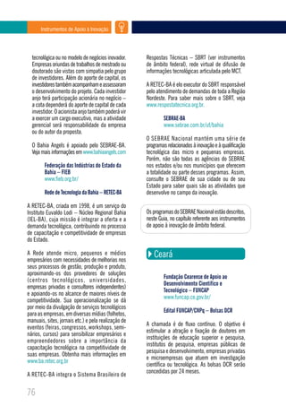 Instrumentos de Apoio à Inovação




  tecnológica ou no modelo de negócios inovador.     Respostas Técnicas – SBRT (ver instrumentos
  Empresas oriundas de trabalhos de mestrado ou      de âmbito federal), rede virtual de difusão de
  doutorado são vistas com simpatia pelo grupo       informações tecnológicas articulada pelo MCT.
  de investidores. Além do aporte de capital, os
  investidores também acompanham e assessoram        A RETEC-BA é elo executor do SBRT responsável
  o desenvolvimento do projeto. Cada investidor      pelo atendimento de demandas de toda a Região
  anjo terá participação acionária no negócio –      Nordeste. Para saber mais sobre o SBRT, veja
  a cota dependerá do aporte de capital de cada      www.respostatecnica.org.br.
  investidor. O acionista anjo também poderá vir
  a exercer um cargo executivo, mas a atividade              SEBRAE-BA
  gerencial será responsabilidade da empresa                 www.sebrae.com.br/uf/bahia
  ou do autor da proposta.
                                                     O SEBRAE Nacional mantém uma série de
  O Bahia Angels é apoiado pelo SEBRAE-BA.           programas relacionados à inovação e à qualificação
  Veja mais informações em www.bahiaangels.com       tecnológica das micro e pequenas empresas.
                                                     Porém, não são todas as agências do SEBRAE
        Federação das Indústrias do Estado da        nos estados e/ou nos municípios que oferecem
        Bahia – FIEB                                 a totalidade ou parte desses programas. Assim,
        www.fieb.org.br/                             consulte o SEBRAE de sua cidade ou de seu
                                                     Estado para saber quais são as atividades que
        Rede de Tecnologia da Bahia – RETEC-BA       desenvolve no campo da inovação.

A RETEC-BA, criada em 1998, é um serviço do
Instituto Euvaldo Lodi – Núcleo Regional Bahia       Os programas do SEBRAE Nacional estão descritos,
(IEL-BA), cuja missão é integrar a oferta e a        neste Guia, no capítulo referente aos instrumentos
demanda tecnológica, contribuindo no processo        de apoio à inovação de âmbito federal.
de capacitação e competitividade de empresas
do Estado.

A Rede atende micro, pequenos e médios
empresários com necessidades de melhorias nos
                                                        Ceará
seus processos de gestão, produção e produto,
aproximando-os dos provedores de soluções
                                                             Fundação Cearense de Apoio ao
(centros tecnológicos, universidades,
                                                             Desenvolvimento Científico e
empresas privadas e consultores independentes)
                                                             Tecnológico – FUNCAP
e apoiando-os no alcance de maiores níveis de
                                                             www.funcap.ce.gov.br/
competitividade. Sua operacionalização se dá
por meio da divulgação de serviços tecnológicos
                                                             Edital FUNCAP/CNPq – Bolsas DCR
para as empresas, em diversas mídias (folhetos,
manuais, sites, jornais etc.) e pela realização de
                                                     A chamada é de fluxo contínuo. O objetivo é
eventos (feiras, congressos, workshops, semi-
                                                     estimular a atração e fixação de doutores em
nários, cursos) para sensibilizar empresários e
                                                     instituições de educação superior e pesquisa,
empreendedores sobre a importância da
                                                     institutos de pesquisa, empresas públicas de
capacitação tecnológica na competitividade de
                                                     pesquisa e desenvolvimento, empresas privadas
suas empresas. Obtenha mais informações em
                                                     e microempresas que atuem em investigação
www.ba.retec.org.br
                                                     científica ou tecnológica. As bolsas DCR serão
                                                     concedidas por 24 meses.
A RETEC-BA integra o Sistema Brasileiro de


76
 