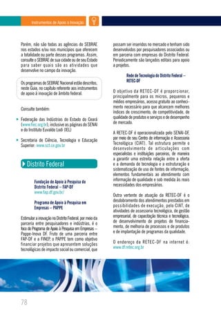 Instrumentos de Apoio à Inovação




Porém, não são todas as agências do SEBRAE              possam ser inseridos no mercado e tenham sido
nos estados e/ou nos municípios que oferecem            desenvolvidos por pesquisadores associados ou
a totalidade ou parte desses programas. Assim,          em parceria com empresas do Distrito Federal.
consulte o SEBRAE de sua cidade ou de seu Estado        Periodicamente são lançados editais para apoio
para saber quais são as atividades que                  a projetos.
desenvolve no campo da inovação.
                                                                Rede de Tecnologia do Distrito Federal –
Os programas do SEBRAE Nacional estão descritos,                RETEC-DF
neste Guia, no capítulo referente aos instrumentos
de apoio à inovação de âmbito federal.                  O objetivo da RETEC-DF é proporcionar,
                                                        principalmente para os micros, pequenos e
                                                        médios empresários, acesso gratuito ao conheci-
Consulte também:                                        mento necessário para que alcancem melhores
                                                        índices de crescimento, de competitividade, de
Federação das Indústrias do Estado do Ceará             qualidade de produtos e serviços e de desempenho
(www.fiec.org.br), inclusive as páginas do SENAI        de mercado.
e do Instituto Euvaldo Lodi (IEL)
                                                        A RETEC-DF é operacionalizada pelo SENAI-DF,
Secretaria de Ciência, Tecnologia e Educação            por meio de seu Centro de informação e Assessoria
Superior: www.sct.ce.gov.br                             Tecnológica (CIAT). Tal estrutura permite o
                                                        desenvolvimento de articulações com
                                                        especialistas e instituições parceiras, de maneira
                                                        a garantir uma estreita relação entre a oferta
    Distrito Federal                                    e a demanda de tecnologia e a estruturação e
                                                        sistematização de uso de fontes de informação,
                                                        elementos fundamentais ao atendimento com
         Fundação de Apoio à Pesquisa do                informação de qualidade e sob medida às reais
         Distrito Federal – FAP-DF                      necessidades dos empresários.
         www.fap.df.gov.br/
                                                        Outra vertente de atuação da RETEC-DF é o
         Programa de Apoio à Pesquisa em                desdobramento dos atendimentos prestados em
         Empresas – PAPPE                               possibilidades de execução, pelo CIAT, de
                                                        atividades de assessoria tecnológica, de gestão
Estimular a inovação no Distrito Federal, por meio da   empresarial, de capacitação técnica e tecnológica,
parceria entre pesquisadores e indústrias, é o          de desenvolvimento de projetos de financia-
foco do Programa de Apoio à Pesquisa em Empresas –      mento, de melhoria de processos e de produtos
Pappe-Inova DF. Fruto de uma parceria entre             e de implantação de programas da qualidade.
FAP-DF e a FINEP, o PAPPE tem como objetivo
financiar projetos que apresentem soluções              O endereço da RETEC-DF na internet é:
tecnológicas de impacto social ou comercial, que        www.df.retec.org.br




78
 