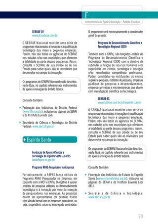 F
                                                     Instrumentos de Apoio à Inovação - Âmbito Estadual


        SEBRAE-DF                                        O proponente será necessariamente o coordenador
        www.df.sebrae.com.br                             geral do projeto.

O SEBRAE Nacional mantém uma série de                             Programa de Desenvolvimento Científico e
programas relacionados à inovação e à qualificação                Tecnológico Regional (DCR)
tecnológica das micro e pequenas empresas.
Porém, não são todas as agências do SEBRAE               Também com o CNPq, são lançados editais do
nos estados e/ou nos municípios que oferecem             Programa de Desenvolvimento Científico e
a totalidade ou parte desses programas. Assim,           Tecnológico Regional (DCR) com o objetivo de
consulte o SEBRAE de sua cidade ou de seu                estimular a fixação de recursos humanos com
Estado para saber quais são as atividades que            experiência em ciência, tecnologia e inovação
desenvolve no campo da inovação.                         e/ou reconhecida competência profissional.
                                                         Podem candidatar-se instituições de ensino
Os programas do SEBRAE Nacional estão descritos,         superior e pesquisa, institutos de pesquisa, empresas
neste Guia, no capítulo referente aos instrumentos       públicas de pesquisa e desenvolvimento,
de apoio à inovação de âmbito federal.                   empresas privadas e microempresas que atuem
                                                         com investigação científica ou tecnológica.

Consulte também:                                                  SEBRAE-ES
                                                                  www.sebrae.com.br/uf/espirito-santo
Federação das Indústrias do Distrito Federal
(www.fibra.org.br), inclusive as páginas do SENAI        O SEBRAE Nacional mantém uma série de
e do Instituto Euvaldo Lodi.                             programas relacionados à inovação e à qualificação
                                                         tecnológica das micro e pequenas empresas.
Secretaria de Ciência e Tecnologia do Distrito           Porém, não são todas as agências do SEBRAE
Federal: www.sect.df.gov.br                              nos estados e/ou nos municípios que oferecem
                                                         a totalidade ou parte desses programas. Assim,
                                                         consulte o SEBRAE de sua cidade ou de seu
                                                         Estado para saber quais são as atividades que
   Espírito Santo                                        desenvolve no campo da inovação.

                                                         Os programas do SEBRAE Nacional estão descritos,
        Fundação de Apoio à Ciência e                    neste Guia, no capítulo referente aos instrumentos
        Tecnologia do Espírito Santo – FAPES             de apoio à inovação de âmbito federal.
        www.fapes.es.gov.br/

        Programa RHAE-Pesquisador na Empresa             Consulte também:

Periodicamente, a FAPES lança editais do                 Federação das Indústrias do Estado do Espírito
Programa RHAE Pesquisador na Empresa, em                 Santo (www.sistemafindes.org.br), inclusive as
conjunto com o MCT e CNPq. O objetivo é apoiar           páginas do SENAI e do Instituto Euvaldo Lodi
projetos de pesquisa voltados ao desenvolvimento         (IEL).
tecnológico e à inovação por meio da inserção
de pesquisadores nas empresas. As propostas              S e c r e t a r i a d e C i ê n c i a e Te c n o l ogia:
devem ser apresentadas por pessoas físicas               www.sect.es.gov.br
com vínculo formal com as empresas executoras, ou
seja, proprietário, sócio ou empregado contratado.


                                                                                                            79
 