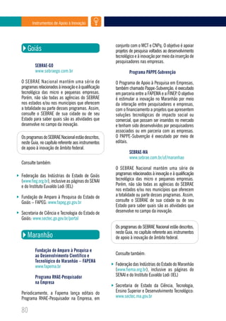 Instrumentos de Apoio à Inovação




                                                     conjunto com o MCT e CNPq. O objetivo é apoiar
   Goiás                                             projetos de pesquisa voltados ao desenvolvimento
                                                     tecnológico e à inovação por meio da inserção de
                                                     pesquisadores nas empresas.
        SEBRAE-GO
        www.sebraego.com.br                                  Programa PAPPE-Subvenção
O SEBRAE Nacional mantém uma série de                O Programa de Apoio à Pesquisa em Empresas,
programas relacionados à inovação e à qualificação   também chamado Pappe-Subvenção, é executado
tecnológica das micro e pequenas empresas.           em parceria entre a FAPEMA e a FINEP. O objetivo
Porém, não são todas as agências do SEBRAE           é estimular a inovação no Maranhão por meio
nos estados e/ou nos municípios que oferecem         da interação entre pesquisadores e empresas,
a totalidade ou parte desses programas. Assim,       com o financiamento a projetos que apresentem
consulte o SEBRAE de sua cidade ou de seu            soluções tecnológicas de impacto social ou
Estado para saber quais são as atividades que        comercial, que possam ser inseridos no mercado
desenvolve no campo da inovação.                     e tenham sido desenvolvidos por pesquisadores
                                                     associados ou em parceria com as empresas.
Os programas do SEBRAE Nacional estão descritos,     O PAPPE-Subvenção é executado por meio de
neste Guia, no capítulo referente aos instrumentos   editais.
de apoio à inovação de âmbito federal.
                                                             SEBRAE-MA
                                                             www.sebrae.com.br/uf/maranhao
Consulte também:
                                                     O SEBRAE Nacional mantém uma série de
Federação das Indústrias do Estado de Goiás          programas relacionados à inovação e à qualificação
(www.fieg.org.br), inclusive as páginas do SENAI     tecnológica das micro e pequenas empresas.
e do Instituto Euvaldo Lodi (IEL)                    Porém, não são todas as agências do SEBRAE
                                                     nos estados e/ou nos municípios que oferecem
Fundação de Amparo à Pesquisa do Estado de           a totalidade ou parte desses programas. Assim,
Goiás – FAPEG: www.fapeg.go.gov.br                   consulte o SEBRAE de sua cidade ou de seu
                                                     Estado para saber quais são as atividades que
Secretaria de Ciência e Tecnologia do Estado de      desenvolve no campo da inovação.
Goiás: www.sectec.go.gov.br/portal
                                                     Os programas do SEBRAE Nacional estão descritos,
                                                     neste Guia, no capítulo referente aos instrumentos
   Maranhão                                          de apoio à inovação de âmbito federal.

        Fundação de Amparo à Pesquisa e
        ao Desenvolvimento Científico e              Consulte também:
        Tecnológico do Maranhão – FAPEMA
        www.fapema.br                                Federação das Indústrias do Estado do Maranhão
                                                     (www.fiema.org.br), inclusive as páginas do
        Programa RHAE-Pesquisador                    SENAI e do Instituto Euvaldo Lodi (IEL)
        na Empresa
                                                     Secretaria de Estado da Ciência, Tecnologia,
Periodicamente, a Fapema lança editais do            Ensino Superior e Desenvolvimento Tecnológico:
Programa RHAE-Pesquisador na Empresa, em             www.sectec.ma.gov.br

80
 