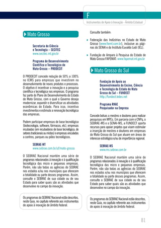 F
                                                        Instrumentos de Apoio à Inovação - Âmbito Estadual


                                                            Consulte também:
    Mato Grosso
                                                            Federação das Indústrias no Estado de Mato
                                                            Grosso (www.fiemt.com.br), inclusive as pági-
         Secretaria de Ciência                              nas do SENAI e do Instituto Euvaldo Lodi (IEL).
         e Tecnologia – SECITEC
         www.secitec.mt.gov.br                              Fundação de Amparo à Pesquisa do Estado de
                                                            Mato Grosso FAPEMAT: www.fapemat.mt.gov.br
         Programa de Desenvolvimento
         Científico e Tecnológico de
         Mato-Grosso – PRODECIT
                                                               Mato Grosso do Sul
O PRODECIT concede redução de 50% a 100%
no ICMS para empresas que investirem no                             Fundação de Apoio ao
desenvolvimento de novos produtos e processos.                      Desenvolvimento do Ensino, Ciência
O objetivo é incentivar a inovação e a pesquisa                     e Tecnologia do Estado do Mato
científica e tecnológica nas empresas. O programa                   Grosso do Sul – FUNDECT
faz parte do Plano de Desenvolvimento do Estado                     http://fundect.ledes.net
de Mato Grosso, com o qual o Governo deseja
modernizar, expandir e diversificar as atividades                   Programa RHAE
econômicas do Estado. Para isso, incentiva                          Pesquisador na Empresa
investimentos e estimula a renovação tecnológica
das empresas.                                               Concede bolsas a mestres e doutores para realizar
                                                            pesquisas em MPEs. Em parceria com o CNPq, o
Podem participar empresas de base tecnológica               SEBRAE-MS e o SENAI-MS, a FUNDECT aporta
(biotecnologia, software, fármacos, etc), empresas          recursos para apoiar projetos que visem estimular
incubadas (em incubadoras de base tecnológica, de           a inserção de mestres e doutores em empresas
setores tradicionais ou mistas) e empresas vinculadas       do Mato Grosso do Sul que atuam em áreas de
a centros, parques ou pólos tecnológicos.                   interesse estratégico e/ou de importância regional.
         SEBRAE-MT                                                  SEBRAE-MS
         www.sebrae.com.br/uf/mato-grosso                           www.ms.sebrae.com.br
O SEBRAE Nacional mantém uma série de                       O SEBRAE Nacional mantém uma série de
programas relacionados à inovação e à qualificação          programas relacionados à inovação e à qualificação
tecnológica das micro e pequenas empresas.                  tecnológica das micro e pequenas empresas.
Porém, não são todas as agências do SEBRAE                  Porém, não são todas as agências do SEBRAE
nos estados e/ou nos municípios que oferecem                nos estados e/ou nos municípios que oferecem
a totalidade ou parte desses programas. Assim,              a totalidade ou parte desses programas. Assim,
consulte o SEBRAE de sua cidade ou de seu                   consulte o SEBRAE de sua cidade ou de seu
Estado para saber quais são as atividades que               Estado para saber quais são as atividades que
desenvolve no campo da inovação.                            desenvolve no campo da inovação.

Os programas do SEBRAE Nacional estão descritos,            Os programas do SEBRAE Nacional estão descritos,
neste Guia, no capítulo referente aos instrumentos          neste Guia, no capítulo referente aos instrumentos
de apoio à inovação de âmbito federal.                      de apoio à inovação de âmbito federal.



                                                                                                          81
 