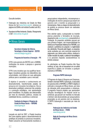 Instrumentos de Apoio à Inovação




Consulte também:                                      pesquisadores independentes, microempresas e
                                                      instituições de ensino e pesquisa que atuem em
Federação das Indústrias do Estado de Mato            parceria com o inventor ou pesquisador e a
Grosso do Sul (www.fiems.org.br), inclusive as        microempresa. Todas as etapas de desenvolvimento
páginas do SENAI e do Instituto Euvaldo Lodi (IEL).   do produto ou processo devem ser realizadas
                                                      em Minas Gerais.
Secretaria de Meio Ambiente, Cidades, Planejamento
e C&T: www.semac.ms.gov.br                            Para solicitar apoio, o pesquisador ou inventor
                                                      precisa preencher o formulário de inscrição,
                                                      disponível no site www.fapemig.br, e encaminhá-lo à
                                                      Fundação. As propostas recebidas passam por
   Minas Gerais                                       uma primeira triagem, sob responsabilidade da
                                                      Gerência de Propriedade Intelectual da FAPEMIG, que
                                                      analisará a pertinência da proposta e a legitimidade
        Secretaria Estadual de Ciência,               dos solicitantes. Passando pela triagem, as propostas
        Tecnologia e Ensino Superior - SECTES         serão avaliadas por uma comissão especial de
        www.tecnologia.mg.gov.br                      julgamento, que, dentre outros critérios, analisará o
                                                      caráter inovador do projeto, o potencial mercadológico
        Programa de Incentivo à Inovação – PII        e os possíveis impactos socioeconômicos no
                                                      âmbito estadual.
O PII é uma parceria da SECTES com o SEBRAE,
instituições de ensino e pesquisa e governos          As solicitações ao Projeto Inventiva têm fluxo
municipais.                                           contínuo, ou seja, não se enquadram em um edital
                                                      específico e podem ser enviadas a qualquer
O PII é uma iniciativa que visa qualificar tecno-     momento à FAPEMIG.
logias inovadoras geradas nos laboratórios das
universidades, com ênfase em suas aplicações                   Programa PAPPE-Subvenção
práticas para a sociedade e para o mercado.
                                                      O Programa de Apoio à Pesquisa em Empresas,
O objetivo é converter o conhecimento em              também chamado PAPPE-Subvenção, é executado
desenvolvimento, transformando projetos de            em parceria entre a FAPEMIG e a FINEP O objetivo é
                                                                                           .
pesquisa em inovações tecnológicas. Busca             estimular a inovação em Minas Gerais, por meio
desenvolver protótipos comerciais dos produtos        da interação entre pesquisadores e empresas.
e a promoção estratégica, com apresentação            O programa financia projetos que apresentem
para investidores. Os projetos são selecionados       soluções tecnológicas de impacto social ou
por meio de chamadas públicas, estudos de             comercial, que possam ser inseridos no mercado
viabilidade técnica, econômica e comercial.           e tenham sido desenvolvidos por pesquisadores
                                                      associados ou em parceria com as empresas.
        Fundação de Amparo à Pesquisa do              O PAPPE-Subvenção é executado por meio de
        Estado de Minas Gerais – FAPEMIG              editais.
        www.fapemig.br
                                                               Federação das Indústrias do Estado
        Projeto Inventiva                                      de Minas Gerais – FIEMG
                                                               www.fiemg.com.br
Lançado em abril de 2007, o Projeto Inventiva
tem como objetivo apoiar o desenvolvimento de                  Rede de Tecnologia de Minas Gerais
protótipos de produtos ou processos inovadores.                RETEC-MG
Podem concorrer ao financiamento inventores e

82
 