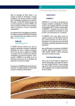 F
                                                      Instrumentos de Apoio à Inovação - Âmbito Estadual


Rede de Tecnologia de Minas Gerais é um                           Capital de Risco
sistema de gestão de informações e serviços
tecnológicos, cuja missão é encontrar a solução                   FUNDOTEC II
para os problemas tecnológicos das empresas.
Para tanto, a RETEC-MG mantém parceria com                FUNDOTEC II é um fundo de investimento em
as diversas gerências do Sistema FIEMG, com               empresas inovadoras constituído em setembro
todas as unidades do SENAI, com universidades,            de 2007, sob a Instrução CVM 209, com capital
centros de pesquisa e firmas de consultoria               comprometido de R$ 77,4 milhões. Anteriormente,
independentes.                                            o FUNDOTEC I, constituído em junho de 2001,
                                                          encerrou seu período de investimento em junho
As respostas técnicas e tecnológicas são gratuitas.       de 2005, com investimentos em 12 empresas.
Para utilizar os serviços da RETEC-MG é necessário
que o empresário faça seu cadastro no site da             O FUNDOTEC II tem como objeto investir em
Rede: www.mg.retec.org.br                                 negócios inovadores em todo território nacional,
                                                          mas preferencialmente em Minas Gerais e
        SEBRAE-MG                                         Pernambuco, com receita bruta anual de até R$
        www.sebraemg.com.br                               100 milhões, e que tenham potencial de crescimento
                                                          exponencial.
O SEBRAE Nacional mantém uma série de
programas relacionados à inovação e à qualificação        Além da FIR Capital, os investidores do FUNDOTEC
tecnológica das micro e pequenas empresas.                II são BB - Banco de Investimentos, C.E.S.A.R.,
Porém, não são todas as agências do SEBRAE                FINEP, FUNCEF, PETROS e PREVI, juntamente
nos estados e/ou nos municípios que oferecem              com outros investidores privados.
a totalidade ou parte desses programas. Assim,
consulte o SEBRAE de sua cidade ou de seu                         Fundo Minas Biotecnologia
Estado para saber quais são as atividades que
desenvolve no campo da inovação.                          Trata-se de um fundo focado em empresas do
                                                          setor de biotecnologia, gerido pela FIR Capital e
                                                          com sede em Belo Horizonte. O fundo começou
Os programas do SEBRAE Nacional estão descritos,          a operar em 2008, nos termos da instrução CVM
neste Guia, no capítulo referente aos instrumentos        209. A expectativa é de um capital comprometido
de apoio à inovação de âmbito federal.                    de R$ 10 milhões.




                                                                                                       83
 