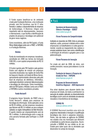 Instrumentos de Apoio à Inovação




O Fundo espera beneficiar-se do ambiente
criado pela Fundação Biominas, uma instituição            Pará
privada, sem fins lucrativos, que há 17 anos
fomenta e catalisa o desenvolvimento de empresas               Secretaria de Desenvolvimento,
de biotecnologia. A Biominas integra uma                       Ciência e Tecnologia – SEDECT
importante rede de relacionamentos, nacionais                  www.sedect.pa.gov.br
e internacionais, o que facilita a identificação de
projetos de pesquisa e tecnologia com potencial                Fórum Paraense de Competitividade
de gerar novos negócios.
                                                      Instituído em dezembro de 2008. Entre os principais
Como investidores, além da FIR Capital, o Fundo       objetivos, estão: promover o debate entre o setor
Minas Biotecnologia conta com a FINEP a FAPEMIG
                                     ,                empresarial, os trabalhadores e o setor governa-
e a Fundação Biominas.                                mental, visando ao mapeamento das cadeias e
                                                      arranjos produtivos locais, bem como a identificação
        Rotatec                                       e eliminação de entraves e gargalos para a sua
                                                      potencialização.
Fundo de investimento em empresas inovadoras,
constituído em 2008 nos termos da Instrução                    Fórum Paraense de Inovação
CVM 209, e com capital comprometido de R$ 10
milhões.                                              Foi criado em abril de 2008, de início, com
                                                      caráter provisório: nasceu para elaborar a Lei de
O Fundo é gerido pela FIR Capital e pela gestora      Inovação.
Estufa com objetivo de investir em empresas
nascentes localizadas nas regiões de Santa Rita                Fundação de Amparo à Pesquisa do
do Sapucaí e Itajubá, no Estado de Minas Gerais,               Estado do Pará – FAPESPA
aproveitando oportunidades oferecidas pelo pólo                www.fapespa.pa.gov.br
local de empresas de eletrônica, informática,
automação industrial e comercial, telecomunicações             Programa de Desenvolvimento
e tecnologia da informação. Como investidores,                 Científico Regional – DCR Empresarial
além da FIR Capital, o Rotatec conta com a FINEP,
a FAPEMIG e outros investidores privados.             Visa atrair doutores para atuarem dentro das
                                                      empresas do Estado, de modo a contribuírem na
        Fundo HorizonTI                               execução de projetos aplicados ao desenvolvimento
                                                      tecnológico assim como em atividades de extensão
O programa Inovar Semente, da FINEP, criou o          inovadora e transferência de tecnologia.
Fundo HorizonTI, voltado para empresas de
tecnologia da informação. Serão aplicados cerca                SEBRAE-PA
de R$ 20 milhões, em dez empresas inovadoras                   www.pa.sebrae.com.br
que faturem até R$ 2,4 milhões ao ano e estejam
sediadas na região metropolitana de Belo Horizonte.   O SEBRAE Nacional mantém uma série de
O aporte máximo por empreendimento será de            programas relacionados à inovação e à qualificação
R$ 3 milhões. A administração está a cargo de         tecnológica das micro e pequenas empresas.
uma parceria formada pela Confrapar e a DLM           Porém, não são todas as agências do SEBRAE
Invista.                                              nos estados e/ou nos municípios que oferecem
                                                      a totalidade ou parte desses programas. Assim,
                                                      consulte o SEBRAE de sua cidade ou de seu
                                                      Estado para saber quais são as atividades que
                                                      desenvolve no campo da inovação.

84
 