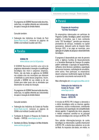 F
                                                        Instrumentos de Apoio à Inovação - Âmbito Estadual



Os programas do SEBRAE Nacional estão descritos,                Paraná
neste Guia, no capítulo referente aos instrumentos
de apoio à inovação de âmbito federal.                               Programa de Incentivos
                                                                     “Curitiba Tecnológica”
Consulte também:                                            Os empresários interessados em participar do
                                                            Programa Curitiba Tecnológica podem encaminhar
Federação das Indústrias do Estado do Pará                  projetos. A iniciativa, que é mais conhecida
(www.fiepa.org.br), inclusive as páginas do                 como “ISS Tecnológico”, permite que empresas
SENAI e do Instituto Euvaldo Lodi (IEL).                    prestadoras de serviços, instaladas na capital
                                                            paranaense, deduzam parte do Imposto Sobre
                                                            Serviços (ISS), a ser pago ao município, para
    Paraíba                                                 aplicação em projetos de pesquisa e desenvolvimento
                                                            tecnológico.

                                                            O programa é desenvolvido por meio de parceria
         SEBRAE-PB                                          entre a Agência Curitiba de Desenvolvimento
         www.sebrae.com.br/uf/paraiba                       e a Secretaria Municipal de Finanças Os projetos
                                                            podem contemplar a aquisição de equipamentos,
O SEBRAE Nacional mantém uma série de                       softwares, livros técnicos e periódicos, capacitação
programas relacionados à inovação e à qualificação          de recursos humanos, contratação de consultoria,
tecnológica das micro e pequenas empresas.                  entre outros. Para participar, os empresários
Porém, não são todas as agências do SEBRAE                  devem comprovar recolhimento regular do tributo
nos estados e/ou nos municípios que oferecem                e apresentar crescimento real anual do ISS.
a totalidade ou parte desses programas. Assim,
consulte o SEBRAE de sua cidade ou de seu                   Mais informações em www.agenciacuritiba.com.br
Estado para saber quais são as atividades que
desenvolve no campo da inovação.                                     Federação das Indústrias do
                                                                     Estado do Paraná – FIEP
Os programas do SEBRAE Nacional estão descritos,                     www.fiepr.com.br
neste Guia, no capítulo referente aos instrumentos
de apoio à inovação de âmbito federal.                               Rede de Tecnologia do
                                                                     Paraná – RETEC-PR

Consulte também:                                            A missão da RETEC-PR é integrar a demanda e
                                                            a oferta tecnológica entre os diversos agentes
Federação das Indústrias do Estado da Paraíba               econômicos, sociais e institucionais, contribuindo
(www.fiepb.org.br), inclusive as páginas do                 nos processos de capacitação e de competitividade
SENAI e do Instituto Euvaldo Lodi (IEL)                     desses agentes. O segmento das micro, pequenas
                                                            e médias empresas constitui-se no principal
Fundação de Amparo à Pesquisa do Estado da                  mercado estratégico dos serviços da RETEC-PR.
Paraíba – FAPESQ: www.fapesq.rpp.br
                                                            Para solicitar informações/serviços de cunho
Secretaria da Ciência, Tecnologia e do Meio Ambiente:       tecnológico ou relacionados a gestão empresarial
www.sectma.pb.gov.br                                        à RETEC-PR, o cliente deve cadastrar-se no site
                                                            da Rede. As respostas são dadas, em média, no


                                                                                                           85
 