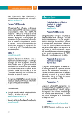 Instrumentos de Apoio à Inovação




prazo de cinco dias úteis, dependendo da
complexidade da solicitação. Mais informações              Pernambuco
em: www.pr.retec.org.br
                                                                Fundação de Amparo à Ciência e
Programa PAPPE-Subvenção                                        Tecnologia do Estado de
                                                                Pernambuco – FACEPE
O Programa de Apoio à Pesquisa em Empresas,                     www.facepe.br
também chamado PAPPE-Subvenção, é executado
em parceria entre a FINEP, a FIEP, o SEBRAE-PR.                 Programa PAPPE-Subvenção
O objetivo é estimular a inovação no Paraná,
por meio da interação entre pesquisadores e            O Programa de Apoio à Pesquisa em Empresas,
empresas. O programa financia projetos que             também chamado PAPPE-Subvenção, é executado
apresentem soluções tecnológicas de impacto            em parceria entre a FINEP e a FACEPE. O objetivo é
social ou comercial, que possam ser inseridos          estimular a inovação em Pernambuco, por meio
no mercado e tenham sido desenvolvidos por             da interação entre pesquisadores e empresas.
pesquisadores associados ou em parceria com            O programa financia projetos que apresentem
as empresas. O PAPPE-Subvenção é executado             soluções tecnológicas de impacto social ou comercial,
por meio de editais.                                   que possam ser inseridos no mercado e tenham
                                                       sido desenvolvidos por pesquisadores associados
SEBRAE-PR                                              ou em parceria com as empresas. O PAPPE-
www.sebraepr.com.br                                    Subvenção é executado por meio de editais.

O SEBRAE Nacional mantém uma série de                           Programa de Desenvolvimento
programas relacionados à inovação e à qualificação              Científico e Tecnológico
tecnológica das micro e pequenas empresas.                      Regional (DCR)
Porém, não são todas as agências do SEBRAE
nos estados e/ou nos municípios que oferecem           O programa recebe propostas de empresas e
a totalidade ou parte desses programas. Assim,         de instituições de ensino superior e pesquisa,
consulte o SEBRAE de sua cidade ou de seu              sediadas em Pernambuco, interessadas na
Estado para saber quais são as atividades que          contratação de mestres e doutores. O DCR paga
desenvolve no campo da inovação.                       bolsas por um período de 36 meses. O objetivo
                                                       é estimular a fixação, no Estado, de recursos
Os programas do SEBRAE Nacional estão descritos,       humanos com experiência em C,T&I
neste Guia, no capítulo referente aos instrumentos
de apoio à inovação de âmbito federal.                          Programa Inova-PE

                                                       Lançado em julho de 2009, o programa é uma
Consulte também:                                       parceria da FACEPE com a FINEP e prevê apoio
                                                       para formação de recursos humanos, inovação
Fundação Araucária de Apoio ao Desenvolvimento         nas empresas e meio ambiente. Para a inovação
Científico e Tecnológico do Paraná:                    nas empresas serão aplicados R$ 72 milhões
www.fundacaoaraucaria.org.br                           em parques tecnológicos e no fortalecimento
                                                       tecnológico de APLs.
Secretaria da Ciência, Tecnologia e Ensino Superior:
www.seti.pr.gov.br                                              SEBRAE-PE
                                                                www.sebrae.com.br/uf/pernambuco

                                                       O SEBRAE Nacional mantém uma série de

86
 